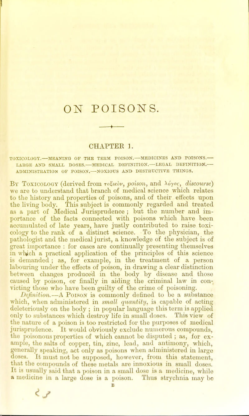 ON POISONS. -f CHAPTEE 3. TOXICOLOGY.—MEANING OP THE TEBM POISON.—JIEDIOINES AND POISONS. LARGE AND SMALL DOSES. MEDICAL DEFINITION. LEGAL DEFINITION.— ADMINISTKATION OF POISON.—NOXIOUS AND DESTBTJCTITE THINGS. By Toxicology (derived from Totiicoi', poison, and AJyot-, discourse) we are to understand that branch of medical science which relates to the history and properties of poisons, and of their effects upon the living body. Thi.s subject is commonly regarded and treated as a part of Medical Jurisprudence ; but the number and im- portance of the facts connected with poisons which have been accunuilated of late years, have justly contributed to raise toxi- cology to the rank of a distinct science. To the physician, the pathologist and the medical jurist, a knowledge of the subject is of great importance : for cases are continually presenting themselves in wlxich a practical application of the principles of this science is demanded ; as, for example, in the treatment of a person labom-ing under the effects of poison, in drawing a clear distinction between changes produced in the body by disease and those caused by poison, or finally in aiding the criminal law in con- victing those who have been guilty of the crime of poisoning. Definition.—A Poi.son is commonly defined to be a substance which, when administered in small quantity, is cajjable of acting deleteriously on the body ; in popular language this term is applied only to .substances which destroy life in small doses. This view of the nature of a poison is too restricted for the puqjoses of medical jurisprudence. It would obviously exclude numerous compounds, tlie poisonous properties of which cannot be disputed ; as, for ex- ample, the salts of copper, tin, zinc, lead, and antimony, which, generally speaking, act only as poisons when administered in large doses. It must not be supposed, however, from this statement, that the compounds of these metals arc innoxious in small doses. It is usually said that a poison in a small dose is a medicine, while a medicine in a large dose is a jjoison. Thus strychnia may l)c B