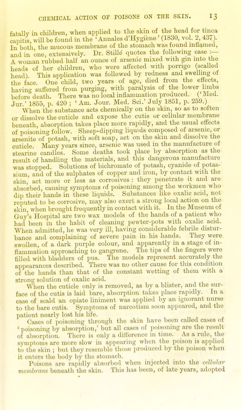 fatally in children, when applied to the skin of the head for tinea capitis, will be found in the 'Annales d'Hygiene' (1830, vol. 2, 437). In botii the mucouH membrane of the stomach was found mHamed, and in one, extensively. Dr. Stille quotes the following case :— A woman rubbed half an ounce of arsenic mixed with gm into the heads of her children, who were aflected with porrigo (scaUed head) This application was followed by redness and swelhng of the face. One child, two years of age, died from the eflects, havino- suflered from purging, with paralysis of the lower limbs beforedeath. There was no local inflammation produced. ( Med. Jm-.' 1855, p. 420 ; ' Am. Jour. Med. Sci.' July 1851, p. 259.) When the substance acts chemically on the skin, so as to soften or dissolve the cuticle and expose the cutis or cellular membrane beneath, absorption takes place more rapidly, and the nsual eiiects of poisoning follow. Sheep-dipping liquids composed of arsenic, or arsenite of potash, with soft soap, act on the skin and dissolve the cuticle. Many years since, arsenic was nsed in the manufacture of stearine candles. Some deaths took place by absorption as the result of handUng the materials, and this dangerous manufacture was stopped. Solutions of bicliromate of potash, cyanide of potas- sium, and of the sulphates of copper and iron, by contact with the skin,' act more or less as corrosives : they penetrate it and are absorbed, causing symptoms of poisoning among the workmen who dip their hands in these liquids. Substances like oxalic acid, not reputed to be corrosive, may also exert a strong local action on the skin, when brought frequently in contact with it. In the Museum of Guy's Hospital are two wax models of the hands of a patient who had been in the habit of cleaning pewter-pots with oxalic acid. When admitted, he was very ill, having considerable febrile distur- bance and complaining of severe pain in his hands. They were swollen, of a dark purple colour, and apparently in a stage of in- flammation approaching to gangi-ene. The tips of the fingers were filled with bladders of pus. The models represent accurately the appearances described. There was no other cause for this condition of the hands than that of the constant wetting of them with a strong solution of oxalic acid. When the cuticle only is removed, as by a blister, and the sur- face of the cutis is laid bare, absorption takes place rapidly. In a case of scald an opiate liniment was applied by an ignorant nurse to the bare cutis. Symptoms of narcotism soon appeared, and the patient nearly lost his life. Cases of poisoning through the skin have been called cases of ' poisoning by absorption,' but all cases of poisoning are the result of absorption. There is only a difi'erence in time. As a rule, the symptoms are more slow in appearing wlien the poison is applied to the skin ; but they resemble those produced by the poison when it enters the body by the stomach. Poisons are rapidly aljsorljed when injected into the ceUv.lar membrane beneath the skin. This has been, of late years, adopted