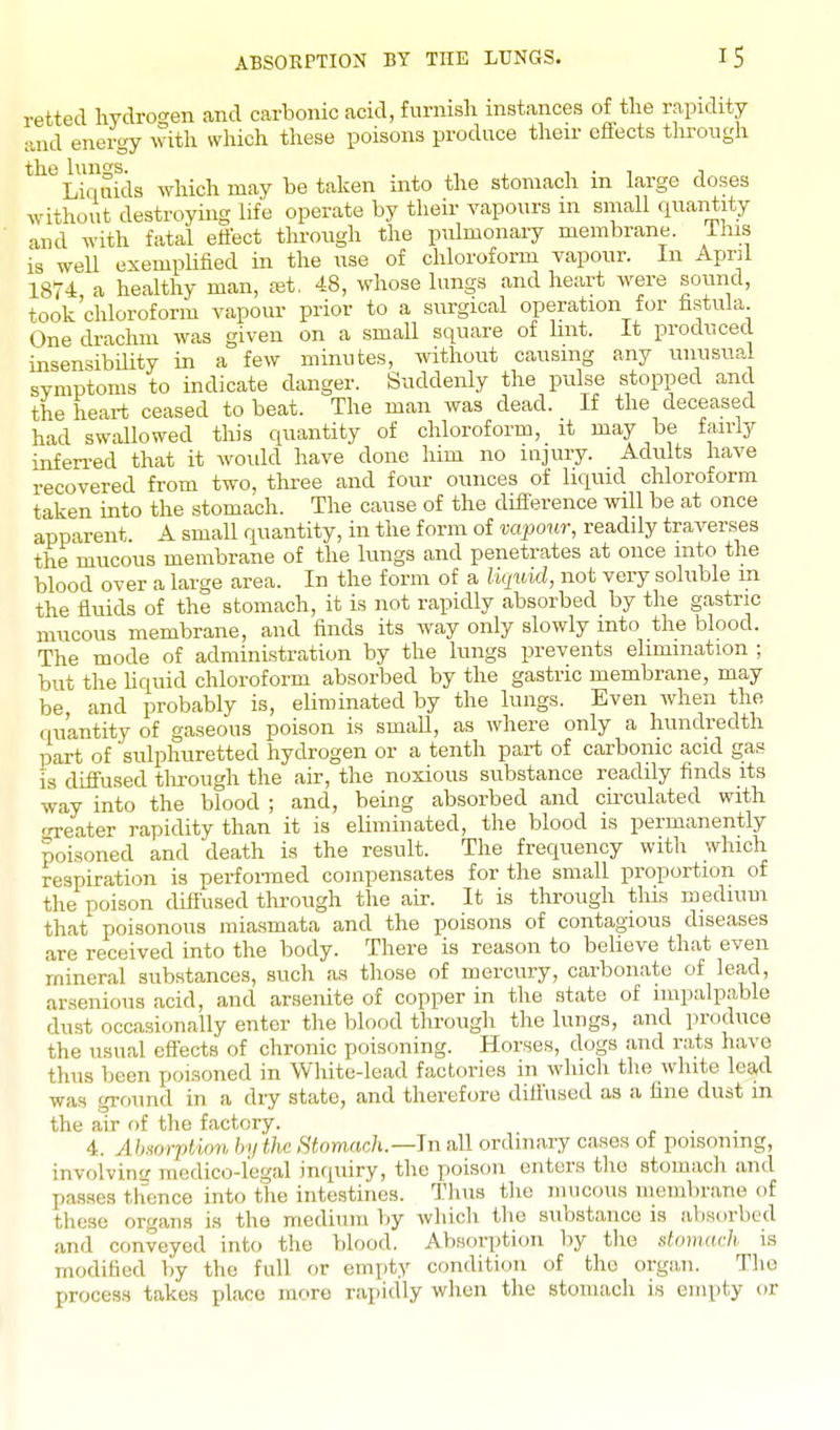 ABSOEPTION BY THE LUNGS. retted hydroo-en and carbonic acid, furnish instances of the rapidity and energy with which these poisons produce their effects through the hmgs. , , , • , i Liquids which may be taken into the stomach m large doses without destroying life operate by their vapours in small quantity and with fatal effect through the pulmonary membrane, ihis is well exemplified in the use of chloroform vapour. In April 1874 a healthy man, ret. 48, whose lungs and heart were sound, took'chloroform vapour prior to a surgical operation for fistula One drachm was given on a small square of lint. It produced insensibility in a few minutes, without causing any unusual symptoms to indicate danger. Suddenly the pulse stopped and the heart ceased to beat. The man was dead. If the deceased had swallowed this quantity of chloroform, it may be fairly inferred that it would have done him no injury. Adults have recovered from two, three and four ounces of liquid chloroform taken into the stomach. The cause of the difference will be at once apparent. A small quantity, in the form of vapour, readily traverses the mucous membrane of the lungs and penetrates at once into the blood over a large area. In the form of a liquid, not very soluble m the fluids of the stomach, it is not rapidly absorbed by the gastric mucous membrane, and finds its way only slowly into the blood. The mode of administration by the lungs prevents elimination ; but the hquid chloroform absorbed by the gastric membrane, may be and probably is, eliminated by the lungs. Even Avhen the quantity of gaseous poison is small, as where only a hundredth part of 'sulphuretted hydrogen or a tenth part of carbonic acid gas is diffused tlirough the air, the noxious substance readily finds its way into the blood ; and, being absorbed and circulated with ':Teater rapidity than it is eliminated, the blood is permanently poisoned and 'death is the result. The frequency with which respiration is perfoiTiied compensates for the small proportion of the poison diffused through the air. It is through this mediuui that poisonous miasmata and the poisons of contagious diseases are received into the body. There is reason to believe that even mineral substances, such as those of mercury, carbonate of lead, arsenious acid, and arsenite of copper in the state of impalpable dust occasionally enter the blood through the lungs, and produce the usual effects of chronic poisoning. Horses, dogs and rats have thus been poisoned in White-lead factories in which the white lead was ground in a dry state, and therefore diffused as a fine dust in the air of the factory. 4. Absorption by the Stomach.—Jn all ordinary cases of poisoning, involvim.' medico-legal inquiry, the poison enters the stomach and passes thence into the intestines. Thus tlic mucous membrane of these organs is the medium by which tlie substance is absorbed and conveyed into the blood. Absorption by the domarh is modified by the full or empty condition of the organ. The process takes place more rapidly when the stomach is empty or