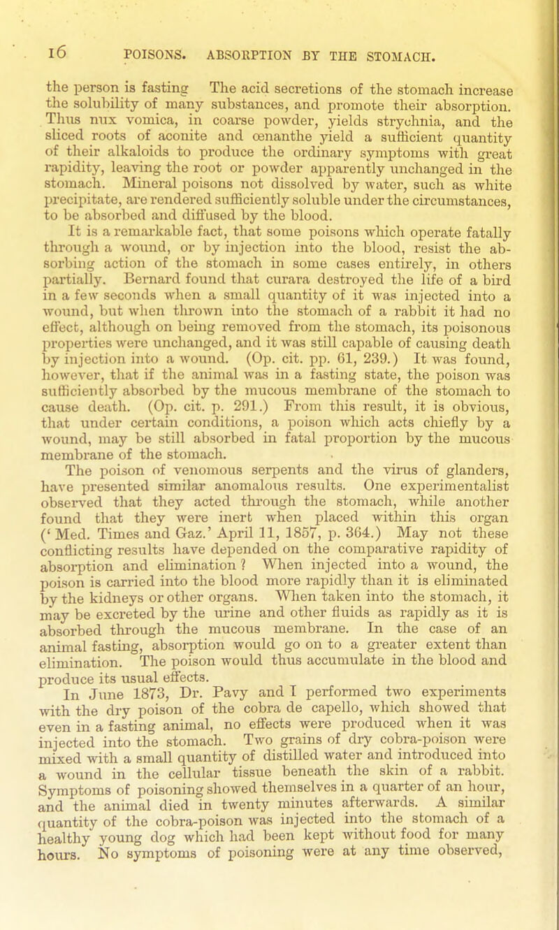 the person is fasting The acid secretions of the stomach increase the solubility of many substances, and promote their absorption. Thus nux vomica, in coai-se powder, yields strychnia, and the sliced roots of aconite and oenanthe yield a sufficient quantity of their alkaloids to produce the ordinary symptoms with great rapidity, leaving the root or powder apparently unchanged in the stomach. Llineral poisons not dissolved by water, such as white precipitate, are rendered sufficiently .soluble uiider the circumstances, to be absorbed and diffused by the blood. It is a remai'kable fact, that some poisons wliich operate fatally through a wound, or by injection into the blood, resist the ab- sorbing action of the stomach in some cases entirely, in others partially. Bernard found that curara destroyed the life of a bird in a few seconds when a small quantity of it was injected into a wound, but when tlu-own into the stomach of a rabbit it had no effect, although on being removed from the stomach, its poisonous properties were unchanged, and it was still capable of causing death by injection into a wound. (Op. cit. pp. 61, 239.) It was found, however, that if the animal was in a fasting state, the poison was sufficiently absorbed by the mucous membrane of the stomach to cause death. (Op. cit. p. 291.) From this restdt, it is obviovis, that under certain conditions, a poison which acts chiefly by a wound, may be still absorbed in fatal proportion by the mucous membrane of the stomach. The poison of venomous serpents and the virus of glanders, have presented similar anomalous results. One experimentalist observed that they acted thi'ough the stomach, while another found that they were inert when placed within this organ (' Med. Times and Gaz.' April 11, 1857, p. 364.) May not these conflicting results have depended on the comparative rapidity of absorption and elimination ? When injected into a wound, the poison is carried into the blood more rapidly than it is eliminated by the kidneys or other organs. Wlien taken into the stomach, it may be excreted by the m-ine and other fluids as rapidly as it is absorbed through the mucous membrane. In the case of an animal fasting, absorption would go on to a greater extent than elimination. The poison would thus accumulate in the blood and produce its usual effects. In June 1873, Dr- Pavy and I performed two experiments with the dry poison of the cobra de capello, which showed that even in a fasting animal, no effects were produced when it was injected into the stomach. Two grains of dry cobra-poison were mixed with a small quantity of distilled water and introduced into a wound in the cellular tissue beneath the skin of a rabbit. Symptoms of poisoning showed themselves in a quarter of an hour, and the animal died in twenty minutes afterwards. A simila,r (quantity of the cobra-poison was injected into the stomach of a healthy young dog which had been kept without food for many houi's. No symptoms of poisoning were at any time observed,