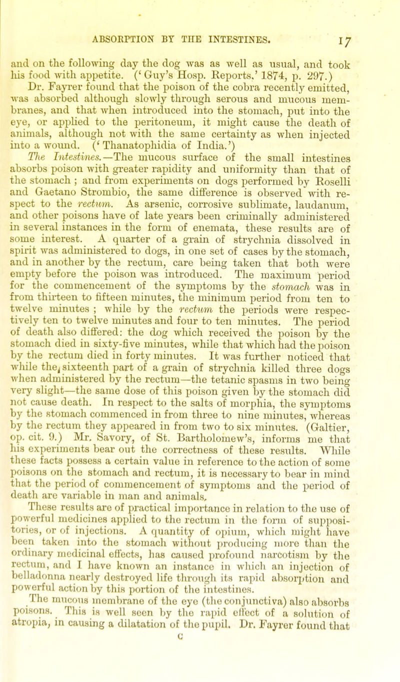 and on the following clay the clog was as well as usual, and took liis food with appetite. (' Guy's Hosp. Reports.' 1874, p. 297.) Dr. Fayi-er found that the poison of the cobra recently emitted, was absorbed although slowly through serous and mucous mem- branes, and that when introdiiced into the stomach, put into the eye, or appKed to the peritoneum, it might cause the death of animals, although not with the same certainty as when injected into a woimd. ('Thanatophidia of India.') The Intestines.—The mucous surface of the small intestines absorbs poison with greater rapidity and uniformity than that of the stomach ; and from experiments on dogs performed by Roselli and Gaetano Strombio, the same difference is observed with re- spect to the rectum. As arsenic, corrosive sublimate, laudanum, and other poisons have of late years been criminally administered in several instances in the form of enemata, these results are of some interest. A quarter of a gi-ain of strychnia dissolved in spirit was administered to dogs, in one set of cases by the stomach, and in another by the rectum, care being taken that both were empty before the poison was introduced. The maximum period for the commencement of the symptoms by the stomach was in from thirteen to fifteen minutes, the minimum period from ten to twelve minutes ; while by the reciitm the periods were respec- tively ten to twelve minutes and four to ten minutes. The period of death also differed: the dog which received the poison by the stomach died in sixty-five minutes, while that which had the poison by the rectum died in forty minutes. It was further noticed that while the^ sixteenth part of a grain of strychnia killed three dogs when administered by the rectum—the tetanic spasms in two being very slight—the same dose of this poison given by the stomach did not cause death. In respect to the salts of morphia, the symptoms by the stomach commenced in from three to nine minutes, whereas by the rectum they appeared in from two to six minutes. (Galtier, op. cit. 9.) Mr. Savory, of St. Bartholomew's, informs me that his experiments bear out the correctness of these results. While these facts possess a certain value in reference to the action of some poisons on the stomach and rectum, it is necessary to bear in mind that the period of commencement of symptoms and the period of death are variable in man and animals. These results are of practical importance in relation to the use of powerful medicines applied to the rectum in the foi-m of supposi- tories, or of injections. A cjuantity of opium, which might have been taken into the stomach without producing more than the ordinary medicinal effects, lias caused profound narcotism by the rectum, and I have known an instance in which an injection of belladonna nearly destroyed life thrcmgh its rapid absor^jtion and powerful action by this portion of the intestines. The mucous membrane of the eye (tlie conjunctiva) also absorbs poisons. This is well seen by the rapid elVect of a solution of atropia, in causing a dilatation of the pupil. Dr. Fayrer found that