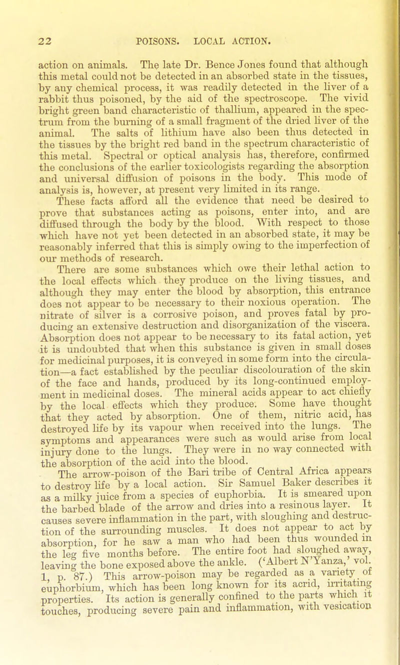 action on animals. The late Dr. Bence Jones found that although this metal could not be detected in an absorbed state in the tissues, by any chemical process, it was readily detected in the liver of a rabbit thus poisoned, by the aid of the spectroscope. The vivid bright green band characteristic of thalKum, appeared in the spec- trum from the burning of a small fragment of the dried hver of the animal. The salts of lithium have also been thus detected in the tissues by the bright red band in the spectrum characteristic of this metal. Spectral or optical analysis has, therefore, confirmed the conclusions of the earlier toxicologists regarding the absorption and universal diflusion of poisons in the body. This mode of analysis is, however, at present very limited in its range. These facts afford all the evidence that need be desired to prove that substances acting as poisons, enter into, and are diffused through the body by the blood. With respect to those which have not yet been detected in an absorbed state, it may be reasonably inferred that this is sunply owing to the imperfection of cm methods of research. There are some substances which owe their lethal action to the local effects wliich they produce on the living tissues, and although they may enter the blood by absoii)tion, this entrance does not appear to be necessary to their noxious operation. The nitrate of silver is a corrosive poison, and proves fatal by pro- ducing an extensive destruction and disorganization of the viscera. Absorption does not appear to be necessary to its fatal action, yet it is undoubted that when tliis substance is given in small doses for medicinal purposes, it is conveyed in some form into the circula- tion—a fact established by the peculiar discolouration of the skin of the face and hands, produced by its long-continued employ- ment in medicinal doses. The mineral acids appear to act chiefly by the local effects which they produce. Some have thought that they acted by absorption. One of them, nitric acid, has destroyed life by its vapour when received into the lungs. The symptoms and appearances were such as woidd arise from local injury done to the lungs. They were in no way connected with the absorption of the acid into the blood. The arrow-poison of the Bari tribe of Central Africa appears to destroy life by a local action. Sir Samuel Baker describes it as a milky juice from a species of euphorbia. It is smeared upon the barbed blade of the arrow and dries into a resinous layer. It causes severe inflammation in the part, with sloughing and destruc- tion of the surroimding muscles. It does not appear to act by absorption, for he saw a man who had been thus wounded m the leg five months before. The entire foot had sloj^hed away, leaving the bone exposed above the ankle. ('Albert N Yanza, vol 1 p 87 ) This arrow-poison may be regarded as a variety ot euphorbiimi, which has been long known for its acrid, irritating properties. Its action is generally confined to the parts winch it touches, producing severe pain and inflammation, with vesication