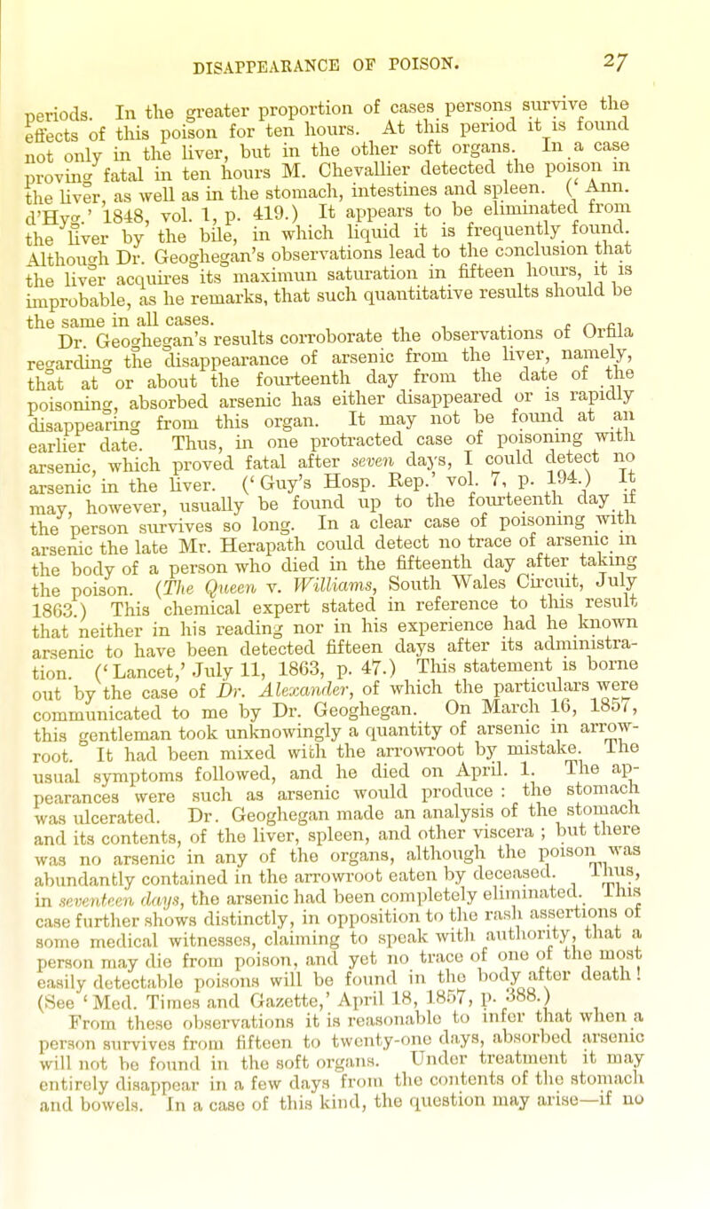 DISAPPEAEANCE OF POISON. 2/ Deriods. In the greater proportion of cases persons survive the effects of this poison for ten hours. At this period it is found not only in the Uver, but in the other soft organs In a case provin- fatal in ten hours M. Chevallier detected the poison m the Uver, as well as m the stomach, intestmes and spleen. ( Ann. d'Hy-.' 1848, vol. 1, p. 419.) It appears to be eliminated from the Uver by the bile, in which Uquid it is frequently foimd ^Ithouc'h Dr. Geoghegan's observations lead to the conclusion that the liver acquires its maximun saturation in fifteen hours, it is miprobable, as he remarks, that such quantitative results should be the same in all cases. i c r>„f;in Dr Geof^het^an's results corroborate the observations of UiWa re<rarding the disappearance of arsenic from the liver, namely, that at or about the fourteenth day from the date of the poisoning, absorbed arsenic has either disappeared or is rapidly disappearing from this organ. It may not be found at an earlier date. Thus, in one protracted case of poisoning with arsenic, which proved fatal after seven days, I could detect no arsenic in the Uver. ('Guy's Hosp. Rep. vol. 7, p. 194 ) It may, however, usually be found up to the fourteenth day it the person survives so long. In a clear case of poisoning with arsenic the late Mr. Herapath coidd detect no trace of arsenic m the body of a person who died in the fifteenth day after taking the poison. {The Queen v. Williams, South Wales Cu-cuit, July 1863 ) This chemical expert stated in reference to tins result that neither in his reading nor in his experience had he known arsenic to have been detected fifteen days after its administra- tion. ('Lancet,'July 11, 1863, p. 47.) This statement is borne out by the case of Br. Alexander, of which the particulars were communicated to me by Dr. Geogliegan. On March 16, 185/, this gentleman took unknowingly a quantity of arsenic m arrow- root. It had been mixed wiih the an-owi-oot by mistake Ihe usual symptoms foUowed, and he died on April. 1. The ap- pearances were such as arsenic would produce : the stomach was ulcerated. Dr. Geoghegan made an analysis of the stomach and its contents, of the liver, spleen, and other viscera ; but there was no arsenic in any of the organs, although the poison was abundantly contained in the arrowroot eaten by deceased. ihus, in seventeen days, the arsenic had been completely eluninated. ihis case further shows distinctly, in opposition to the rash assertions ot some medical witnesses, claiming to speak witli authority that a person may die from poison, and yet no trace of one ot tlie most easily detectable poisons will be found in the l^ody after death! (See 'Med. Times and Gazette,' April 18, lBi)7, P- •■>88.) From these observations it is reasonable to infer that wlien a person survives from fifteen to twenty-one days, absorbed arsenic will not be found in the soft organs. Under treatment it may entirely disappear in a few days from the contents of the stomacli and bowels. In a case of this kind, the question may arise—if no