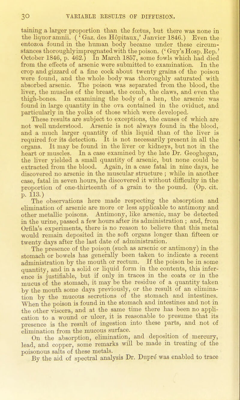 taining a larger proportion than the foetus, but there was none in the liquor amnii. ( ' Gaz. des Hopitaux,' Janvier 1846.) Even the entozoa found in the himian body became ixnder these circum- stances thoroughly impregnated with the poison. (' Guy's Hosp. Rep.' October 1846, p. 462.) In March 1857, some fowls wliich had died from the effects of arsenic were submitted to examination. In the crop and gizzard of a fine cock about twenty grains of the poison were found, and the whole body was thoroughly saturated with absorbed arsenic. The poison was separated from the blood, the liver, the muscles of the breast, the comb, the claws, and even the thigh-bones. In examining the body of a hen, the arsenic was found in large quantity in the ova contained in the oviduct, and particularly in the yolks of those which were developed. These results are subject to exceptions, the causes of wliich are not well understood. Arsenic is not always found in the blood, and a much larger quantity of this liquid than of the liver is required for its detection. It is not necessarily present in all the organs. It may be found in the liver or kidneys, but not in the heart or muscles. In a case examined by the late Dr. Geoghegan, the liver yielded a small quantity of arsenic, but none could be extracted from the blood. Again, in a case fatal in nine days, he discovered no arsenic in the muscular structure ; wliile in another case, fatal in seven hours, he discovered it without difficulty in the proportion of one-thirteenth of a grain to the pound. (Op. cit. p. 113.) The observations here made respecting the absorption and elimination of arsenic are more or less applicable to antimony and other metallic poisons. Antimony, like arsenic, may be detected in the urine, passed a few hours after its administration ; and, from Orfila's experiments, there is no reason to believe that this metal would remain deposited in the soft organs longer than fifteen or twenty days after the last date of administration. The presence of the poison (such as arsenic or antimony) in the stomach or bowels has genei'ally been taken to indicate a recent administration by the mouth or rectum. If the poison be in some quantity, and in a solid or liquid form in the contents, this infer- ence is justifiable, but if only in traces in the coats or in the mucus of the stomach, it may be the residue of a quantity taken by the mouth some days previously, or the result of an elimina- tion by the mucous secretions of the stomach and intestines. When the poison is found in the stomach and intestines and not in the other viscera, and at the same time there has been no appli- cation to a wound or ulcer, it is reasonable to presume that its presence is the result of ingestion into these parts, and not of elimination from the mucous surface. On the absorption, elimination, and deposition of mercury, lead, and copper, some remarks will be made in treating of the poisonous salts of these metals. By the aid of spectral analysis Dr. Dupr^ was enabled to trace