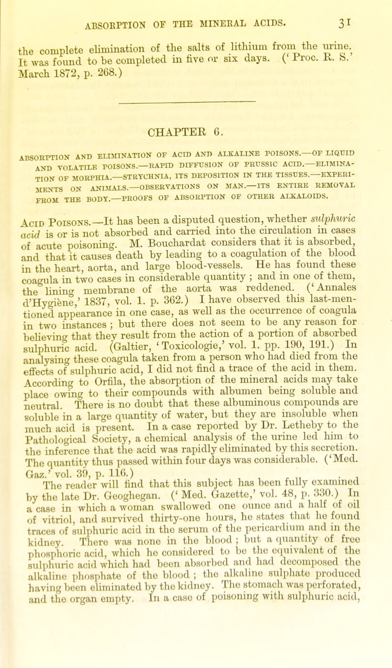 the complete elimination of the salts of lithium from the urine. It was found to be completed in five or six days. (' Proc. R. S. March 1872, p. 268.) CHAPTER 6. ABSOBPTION AND ELIMINATION OF ACID ANB ALKALINE POISONS.—OF LIQUID AND VOLATILE POISONS.—KAPID DIFFUSION OF PRUSSIC ACID.—ELIMINA- TION OF MORPHIA.—STRYCHNIA, ITS DEPOSITION IN THE TISSUES.—EXPERI- MENTS ON ANIMALS.—OBSERVATIONS ON MAN.—ITS ENTIRE REMOVAL FROM THE BODY.—PROOFS OF ABSORPTION OF OTHER AXKALOms. Acid Poisons.—It has been a disputed question, whether sulphuric acid is or is not absorbed and carried into the circulation in cases of acute poisoning. M. Bouchardat considers that it is absorbed, and that it causes''death by leading to a coagulation of the blood in the heart, aorta, and large blood-vessels. He has found these coagula in two cases in considerable quantity ; and m one of them, the lining membrane of the aorta was reddened. ('Annales d'Hygiene,' 1837, vol. 1. p. 362.) I have observed tliis last-men- tioned appearance in one case, as well as the occurrence of coagula in two instances ; but there does not seem to be any reason for believing that they result from the action of a portion of absorbed sulphuric acid. (Galtier, 'Toxicologic,' vol. 1. pp. 190, 191.) In analysing these coagula taken from a person who had died from the efi'ects of sulphuric acid, I did not find a trace of the acid in them. According to Orfila, the absorption of the mineral acids may take place owing to their compounds with albumen being soluble and neutral. There is no doubt that these albuminous compounds are soluble in a large quantity of water, but they are insoluble when much acid is present. In a case reported by Dr. Letheby to the Pathological Society, a chemical analysis of the urine led lum to the inference that the acid was rapidly eliminated by this secretion. The quantity thus passed within four days was considerable. ('Med. Gaz.' vol. 39, p. 116.) The reader will find that this subject has been fully examined by the late Dr. Geoghegan. (' Med. Gazette,' vol. 48, p. 330.) In a case in which a woman swallowed one ounce and a half of oil of vitriol, and survived thirty-one hours, he states that he found traces of sulphuric acid in the serum of the pericardium and in the kidney. There was none in the blood ; but a quantity of free phosphoric acid, which he considered to be the equivalent of the sulphuric acid which had been absorbed and had decomposed the alkaline pliosphate of the blood ; the alkaline sulphate produced having been eliminated by the kidney. Tlie stomach was perforated, and the organ empty. In a case of poisoning with sulphuric acid,