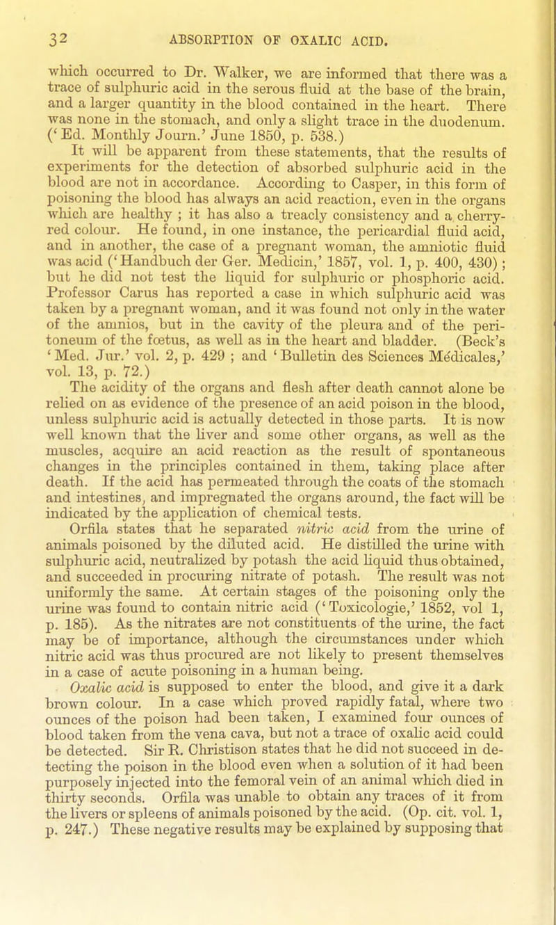 which occurred to Dr. Walker, we are informed that there was a trace of sulphuric acid in the serous fluid at the base of the brain, and a larger quantity in the blood contained in the heart. There was none in the stomach, and only a slight trace in the duodenum. ('Ed. Monthly Journ.' June 1850, p. 538.) It wiU be apparent from these statements, that the results of experiments for the detection of absorbed sulphuric acid in the blood are not in accordance. According to Casper, in this form of poisoning the blood has always an acid reaction, even in the organs wliich are healthy ; it has also a treacly consistency and a cherry- red colour. He found, in one instance, the pericardial fluid acid, and in another, the case of a pregnant woman, the amniotic fluid was acid ('Handbuch der Ger. Medicin,' 1857, vol. 1, p. 400, 430); but he did not test the liquid for sulplmric or phosphoric acid. Professor Carus has reported a case in which sulphuric acid was taken by a pregnant woman, and it was found not only in the water of the amnios, but in the cavity of the pleura and of the peri- toneum of the foetus, as well as in the heart and bladder. (Beck's 'Med. Jur.' vol. 2, p. 429 ; and 'Bulletin des Sciences M^dicales,' vol. 13, p. 72.) The acidity of the organs and flesh after death cannot alone be relied on as evidence of the presence of an acid poison in the blood, unless sulphuric acid is actually detected in those parts. It is now well known that the liver and some other organs, as well as the muscles, acquire an acid reaction as the result of spontaneous changes in the principles contained in them, taking place after death. If the acid has permeated through the coats of the stomach and intestines, and impregnated the organs around, the fact wUl be indicated by the application of chemical tests. Orfila states that he separated nitric acid from the iirine of animals poisoned by the diluted acid. He distilled the urine with sulphuric acid, neutralized by potash the acid liquid thus obtained, and succeeded in procuring nitrate of potash. The result was not uniformly the same. At certain stages of the poisoning only the urine was found to contain nitric acid ('Toxicologic,' 1852, vol 1, p. 185). As the nitrates are not constituents of the urine, the fact may be of importance, although the circumstances under which nitric acid was thus prociu-ed are not likely to present themselves in a case of acute poisoning in a human being. Oxalic acid is supposed to enter the blood, and give it a dark brown colour. In a case which proved rapidly fatal, where two ounces of the poison had been taken, I examined four ounces of blood taken from the vena cava, but not a trace of oxalic acid could be detected. Sir K. Christison states that he did not succeed in de- tecting the poison in the blood even when a solution of it had been purposely injected into the femoral vein of an animal wliich died in thirty seconds. Orfila was imable to obtain any traces of it from the livers or spleens of animals poisoned by the acid. (Op. cit. vol. 1, p. 247.) These negative results may be explained by supposing that