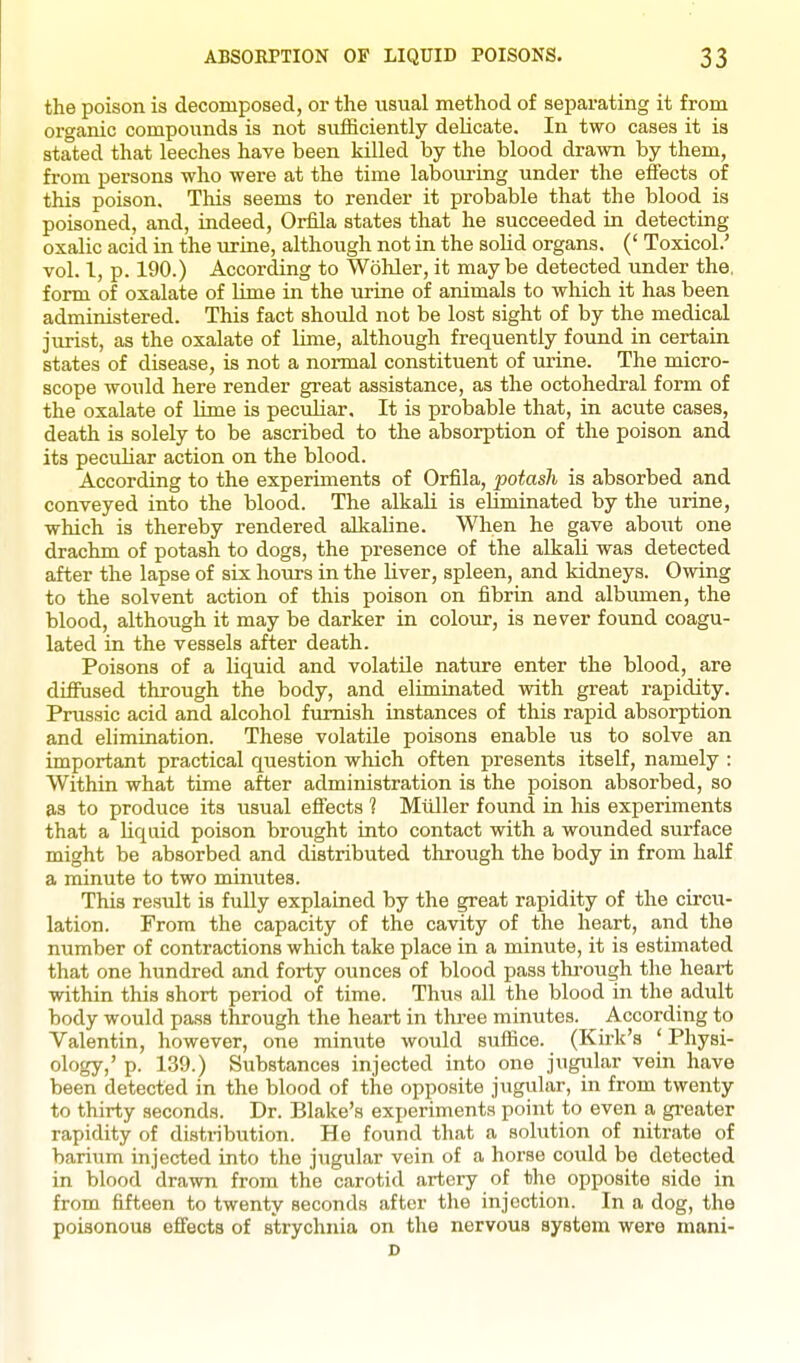 the poison is decomposed, or the usual method of separating it from organic compounds is not siifficiently delicate. In two cases it is stated that leeches have been killed by the blood drawn by them, from persons who were at the time labouring under the effects of this poison. Tliis seems to render it probable that the blood is poisoned, and, indeed, Orfila states that he succeeded in detecting oxalic acid in the urine, although not in the solid organs. (' Toxicol.' vol. I, p. 190.) According to Wohler, it may be detected under the. form of oxalate of Ume in the urine of animals to which it has been administered. This fact should not be lost sight of by the medical jiirist, as the oxalate of lime, although frequently found in certain states of disease, is not a normal constituent of urine. The micro- scope would here render great assistance, as the octohedral form of the oxalate of lime is peculiar. It is probable that, in acute cases, death is solely to be ascribed to the absorption of the poison and its peculiar action on the blood. According to the experiments of Orfila, potash is absorbed and conveyed into the blood. The alkali is eliminated by the urine, which is thereby rendered alkaline. When he gave aboiit one drachm of potash to dogs, the presence of the alkaU was detected after the lapse of six hours in the liver, spleen, and kidneys. Owing to the solvent action of this poison on fibrin and albumen, the blood, although it may be darker in colour, is never found coagu- lated in the vessels after death. Poisons of a liquid and volatile nature enter the blood, are diffused through the body, and eliminated with great rapidity. Prussic acid and alcohol furnish instances of this rapid absorption and elimination. These volatile poisons enable us to solve an important practical question which often presents itself, namely : Within what time after administration is the poison absorbed, so as to produce its usual effects ? Miiller found in his experiments that a liquid poison brought into contact with a wounded surface might be absorbed and distributed through the body in from half a minute to two minutes. This result is fully explained by the great rapidity of the circia- lation. From the capacity of the cavity of the heart, and the number of contractions which take place in a minute, it is estimated that one hundred and forty ounces of blood pass tlu-ough the heart within this short period of time. Thus all the blood in the adult body would pass through the heart in three minutes. According to Valentin, however, one miniite would suffice. (Kirk's ' Physi- ology/ P- 139.) Substances injected into one jugular vein have been detected in the blood of the opposite jugular, in from twenty to thirty seconds. Dr. Blake's experiments point to even a greater rapidity of distribution. He found that a solution of nitrate of barium injected into the jiigular vein of a horse could be detected in blood drawn from the carotid artery of the opposite side in from fifteen to twenty seconds after the injection. In a dog, the poisonous effects of strychnia on the nervous system were mani- D