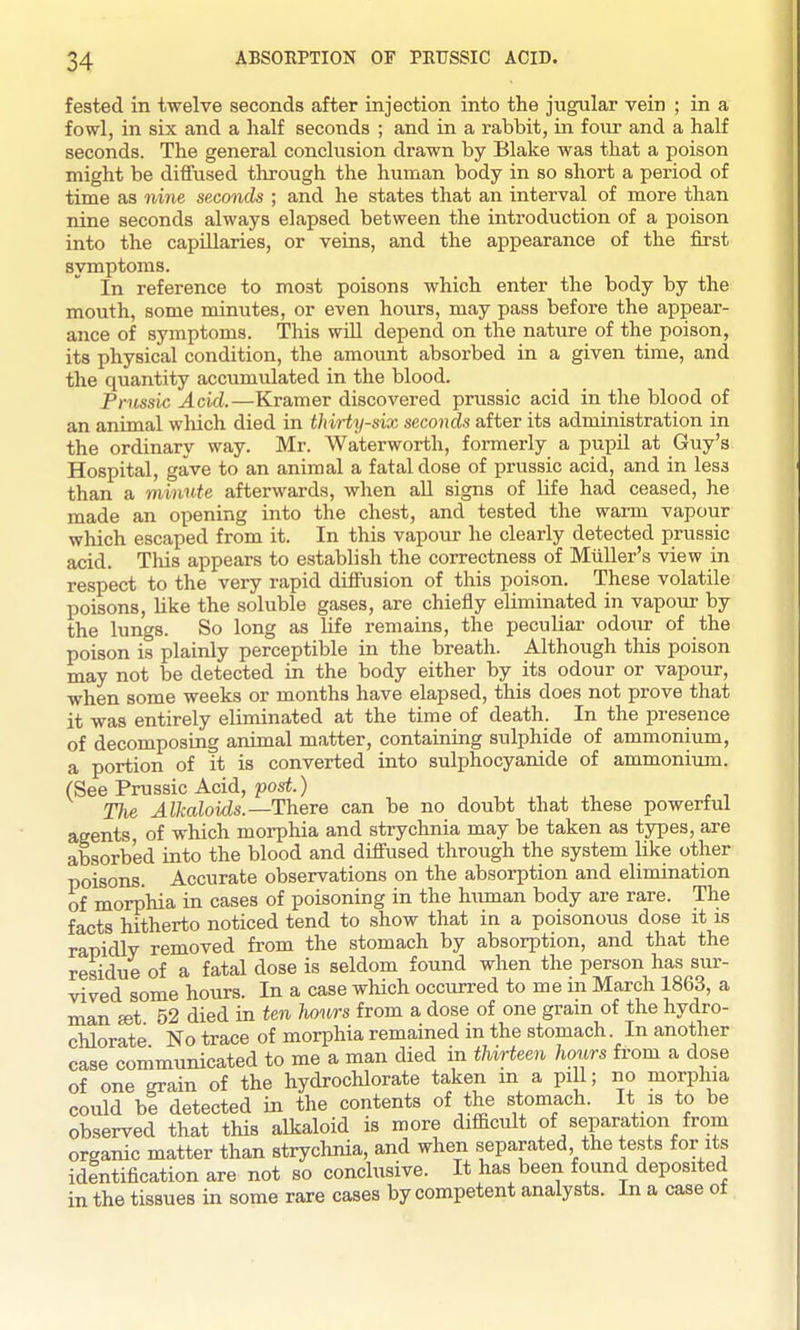 fested in twelve seconds after injection into the jugular vein ; in a fowl, in six and a half seconds ; and in a rabbit, in four and a half seconds. The general conclusion drawn by Blake was that a poison might be diffused through the human body in so short a period of time as nine seconds ; and he states that an interval of more than nine seconds always elapsed between the introduction of a poison into the capillaries, or veins, and the appearance of the first symptoms. In reference to most poisons which enter the body by the mouth, some minutes, or even hours, may pass before the appear- ance of symptoms. This will depend on the nature of the poison, its physical condition, the amo\mt absorbed in a given time, and the quantity accumulated in the blood. Prnssic Acid.—Kramer discovered prussic acid in the blood of an animal which died in thirty-six seconds after its administration in the ordinary way. Mr. Waterworth, formerly a pupil at Guy's Hospital, gave to an animal a fatal dose of prussic acid, and in less than a minute afterwards, when all signs of life had ceased, he made an opening into the chest, and tested the wai-m vapour which escaped from it. In this vapour he clearly detected prussic acid. This appears to establish the correctness of Miiller's view in respect to the very rapid diffusion of this poison. These volatile poisons, like the soluble gases, are chiefly eliminated in vapour by the lungs. So long as life remains, the peculiar odour of the poison is plainly perceptible in the breath. Although this poison may not be detected in the body either by its odour or vapour, when some weeks or months have elapsed, this does not prove that it was entirely eliminated at the time of death. In the presence of decomposing animal matter, containing sulphide of ammonium, a portion of it is converted into sulphocyanide of ammonium. (SeePrussic Acid, pos^.) , . . t^ TJie Alkaloids.—There can be no doubt that these powertul agents of which morphia and strychnia may be taken as types, are absorbed into the blood and diffused through the system like other poisons. Accurate observations on the absorption and elimination of morphia in cases of poisoning in the human body are rare. The facts hitherto noticed tend to show that in a poisonous dose it is rapidly removed from the stomach by absorption, and that the residue of a fatal dose is seldom found when the person has sur- vived some hours. In a case which occurred to me in March 1863, a man set 52 died in ten hours from a dose of one grain of the hydro- chlorate No trace of morphia remained in the stomach. In another case communicated to me a man died in tUrteen hours from a dose of one grain of the hydrochlorate taken m a pill; no morphia could bl detected in the contents of the stomach. It is to be observed that this alkaloid is more difficult of separation from organic matter than strychnia, and when separated the tests for it^s identification are not so conclusive. It has been found deposited in the tissues in some rare cases by competent analysts. In a case of