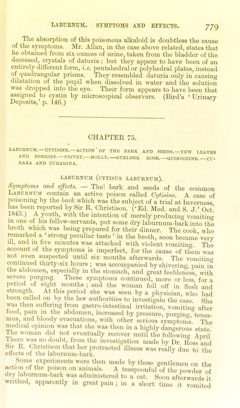 LABURNUM. SYMPTOMS AND EFFECTS. The absorption of this poisonous alkaloid is doubtless the cause of the symptoms. Mr. Allan, in the case above related, states that he obtained from six ounces of urine, taken from the bladder of the deceased, crystals of daturia ; but they appear to have been of an entirely difi'erent form, i.e. pentahedral or polyhedral plates, instead of quadrangular prisms. They resembled daturia only in causing dilatation of the pupil when dissolved in water and the solution was dropped into the eye. Theii- form appears to have been that assigned to cystin by microscopical observers. (Bii-d's ' Urinarv Deposits,' p. U6.) ^ CHAPTER 75. I.iBUENtrM:. — CYTISINB.—action'OF THE BAEK AND SEEDS.—TEW LEAVES AND BERRIES.—PRFFET. HOLLY GUELDEb' KOSE.—QUINOIDINE. —CU- EARA AND CURABINA. LABURNUM (CYTISUS LABURNUM). Symptoms and effects. — Thel bark and seeds of the common Laburnum contain an active poison called Cytisine. A case of poisoning by the bark which was the subject of a trial at Inverness has been reported by Sir R. Christison. ('Ed. Med. and S. J.' Oct! 1843.) A youth, with the intention of merely producing vomiting m one of his fellow-servants, put some dry laburnum-bark into the broth which was being prepared for their dinner. The cook who remarked a ' strong peculiar taste ' in the broth, .soon became very 111, and in five minutes was attacked with violent vomiting The account of the symptoms is imperfect, for the cause of them was not even suspected until six months afterwards. The vomitin<y contimied thirty-six hours ; was accompanied by shivering, pain in the abdomen, especially m the stomach, and gi-eat feebleness with .severe purging. These symptoms continued, more or less,' for a period of eight months ; and the woman fell off in flesh and strength At this period she was seen by a physician, who had been called on by the law authorities to investigate the case She was then suffering from gastro-intestinal irritation, vomitint^ after food, pam in the abdomen, increased by pressure, puro-ino-°tenes mus, and bloody evacuations, with other serious symptoms' The medical opinion was that she was then in a highly dangerous state The woman did not eventually recover until the followincr Anril' J.here was no doubt, from the investigation made by Dr Ross and J th'^* protracted Ulness was really due to the efiects of the laburnum-bark. Some experiments were then made by these gentlemen on the action of the poison on animals. A teaspoonful of the powder of dry laburnum-bark was administered to a cat. Soon afterwards it writhed, apparently m great pain ; in a short time it vomited