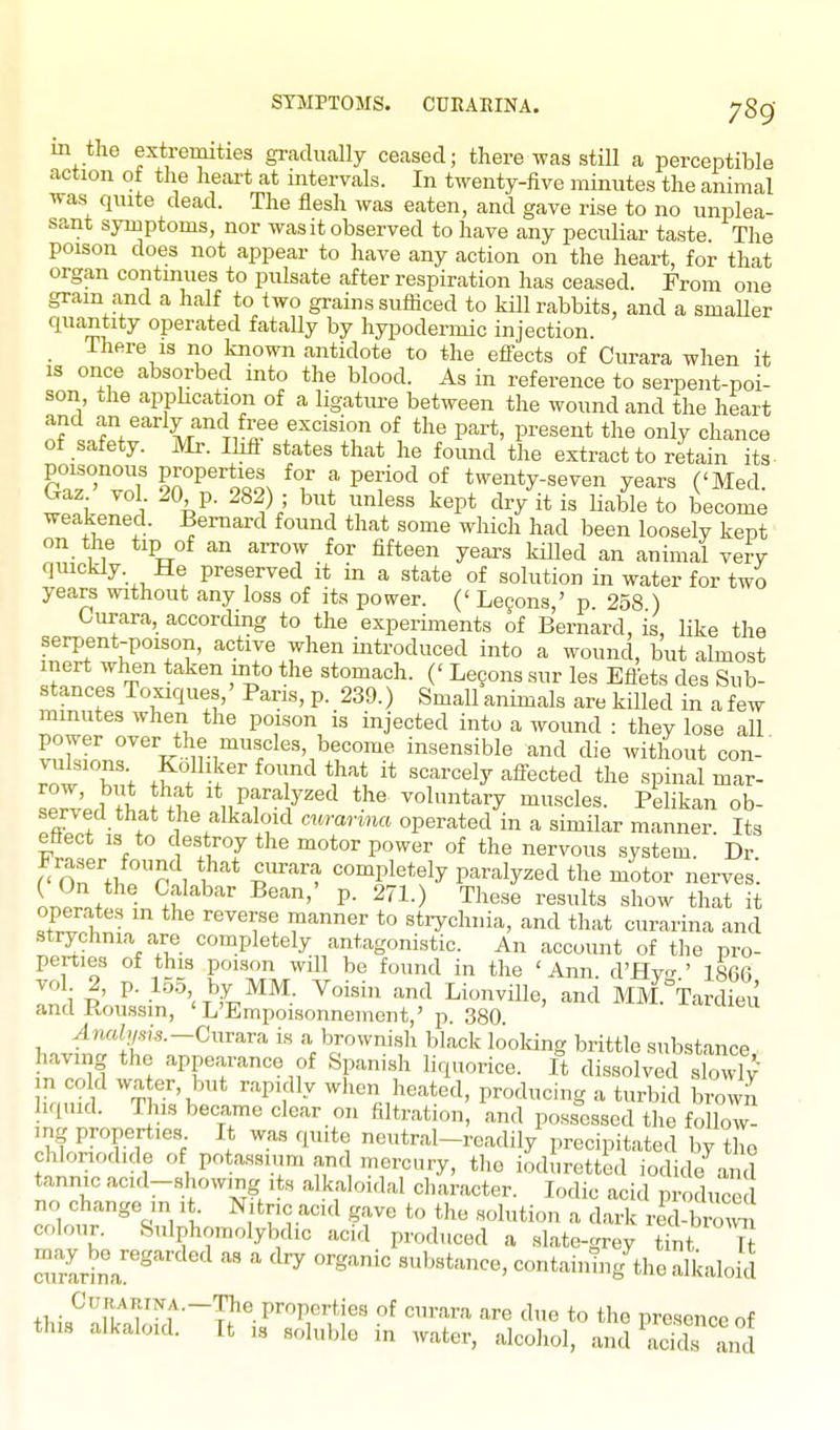 SYMPTOMS. CUEAEINA. ygg in the extremities gradually ceased; there was still a perceptible action ot the heart at intervals. In twenty-five minutes the animal was quite dead. The flesh was eaten, and gave rise to no unplea- sant symptoms, nor was it observed to have any peculiar taste The poison does not appear to have any action on the heart, for that organ contmues to pulsate after respiration has ceased. From one gram and a half to two grains sufficed to kill rabbits, and a smaUer quantity operated fatally by hypodermic injection. There is no known antidote to the eflects of Curara when it is once absorbed into the blood. As in reference to serpent-poi- son .he apphcation of a Hgature between the wound and the heart of safety. Mr. Ihfl states that he found the extract to retain its- poisonous properties for a period of twenty-seven years ('Med. 1ft i ^^^^^ ^-^P* ^^/it i« li'-^ble to become weakened. Bernard found that some which had been loosely kept on the tip of an arrow for fifteen years killed an animal very quickly. He preserved it in a state of solution in water for two years without any loss of its power. (' Le9ons,' p 258 ) Curara, according to the experiments of Bernard, is, like the serpent-poison, active when introduced into a wound, but almost inert when taken mto the stomach. (' Lecons sur les Eflets des Sub- stances Toxiques,' Pans, p. 239.) Small animals are killed in a few minutes when the poison is injected into a wound : they lose all power over the muscles, become insensible and die without con-' ^nw'T'; ^T^ '''^'^'^^^y '-^ff^'^ted the spinal mar- ^pX'pd tlJ .1 1* P-ya y^ed the voluntary muscles. Pelikan ob- served that the alkaloid ci.rarma operated in a similar manner. Its effect IS to destroy the motor power of the nervous system. Dr Fra.ser found that curara completely paralyzed the motor nerves. L.rJ +f P- ^^1-) These results show that it operates in the reverse manner to strychnia, and that curarina and strychnia are completely antagonistic. An account of the pro- perties of this poison will be found in the ' Ann. d'Hv ' 186fi In i I' -^^WV^^^- ^'^^^^ ^^^^ Lionville, and MM^^Tardieu andRoassin, 'L'Empoisonnement,' 11. 380 vln«;<A,rs.-Curara is a brownish black looking brittle substance having the appearance of Spanish liquorice, ft dissolved slowly- m cold wa er, but rapidly when heated, producing a turbid browj liquid, ms became clear on filtration, and poss'essed the fo low^ mg properties It was quite neutral-readily precipitated by the chlonodide of potassium and mercury, the ioduretted iodide and tannic acid-showmg its alkaloidal character. Iodic acid produced no change in it Nitnc acul gave t(, the solution a dark r«l-brow-n colour. feulphomolybdic acid produced a slate-grey Zt Tt TZvtr^ ' substance, containtng'^the alkaloid +1,;«^'-!iT'['^f'~TJ'°P''T';^f' ^^ '^6 to the presence of this alkaloid. It ,s soluble in water, alcohol, and acids and