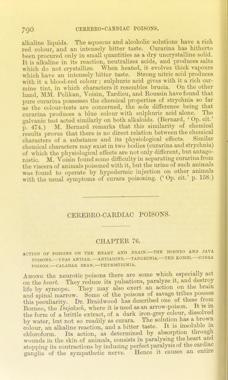 alkaline liquids. The aqueous and alcoholic solutions have a rich red colour, and an intensely bitter taste. Curarina has hitherto been procured only in small quantities as a dry uncrystalline solid. It is alkaline in its reaction, neutralizes acids, and produces salts ■which do not crystallize. Wlien heated, it evolves thick vapours which have an intensely bitter taste. Strong nitric acid produces with it a blood-red colour ; sulphuric acid gives with it a rich car- mine tint, in which cliaracters it resembles brucia. On the other hand, MM. Pelikan, Voisin, Tardieu, and Roussin have found that pure CTirarina possesses the chemical properties of strychnia so far as tlie colour-tests are concerned, the sole difference being that cm-arina produces a blue colour with sulphuric acid alone. The galvanic test acted similarly on both alkaloids. (Bernard, ' Op. cit.' p. 474.) M. Bernard remarks that this similarity of chemical results proves that there is no direct relation between the chemical characters of a substance and its physiological effects. Similar chemical characters may exist in two bodies (curarina and strychnia) of which the physiological effects are not only different, but antago- nistic. M. Voisin found some difficulty in separating curarina from the viscera of animals poisoned with it, but the urine of such animals was found to operate by hypodennic injection on other animals with the usual symptoms of curara poisoning. ('Op. cit.' p. 158.) CEREBRO-CARDIAC POISONS. CHAPTER 76. ACTIOX OF POISONS ON THE HEAET AND BRAIN.—THE BOHNEO AND JAVA POISONS.—rPAS ANTIAR.—ANTIAHINE—TANGHINIA.—THE K.0MBI.—COBliA POISON.—CALABAB BEAN.—PHYSOSTIGMIA. Among the neurotic poisons there are some which especially act on the heart. They reduce its pulsations, paralyze it, and destroy life by syncope. They may also exert an action on the bram and spinal marrow. Some of the poisons of savage tribes possess this pecuUarity. Dr. Braidwood has described one of these from Borneo, the Dajaksch, where it is used as an arrow-poison. It is in the form of a brittle extract, of a dark iron-grey colour, dissolved by water, but not so readily as cirrara. The solution has a bro\vn colour, an alkaline reaction, and a bitter taste. It is msoluble m chloroform. Its action, as determined by absorption througii wounds in the skin of animals, consists in paralysing the heart and stopping its contractions by inducing perfect paralysis of the cardiac ganglia of the sympathetic nerve. Hence it causes an entire