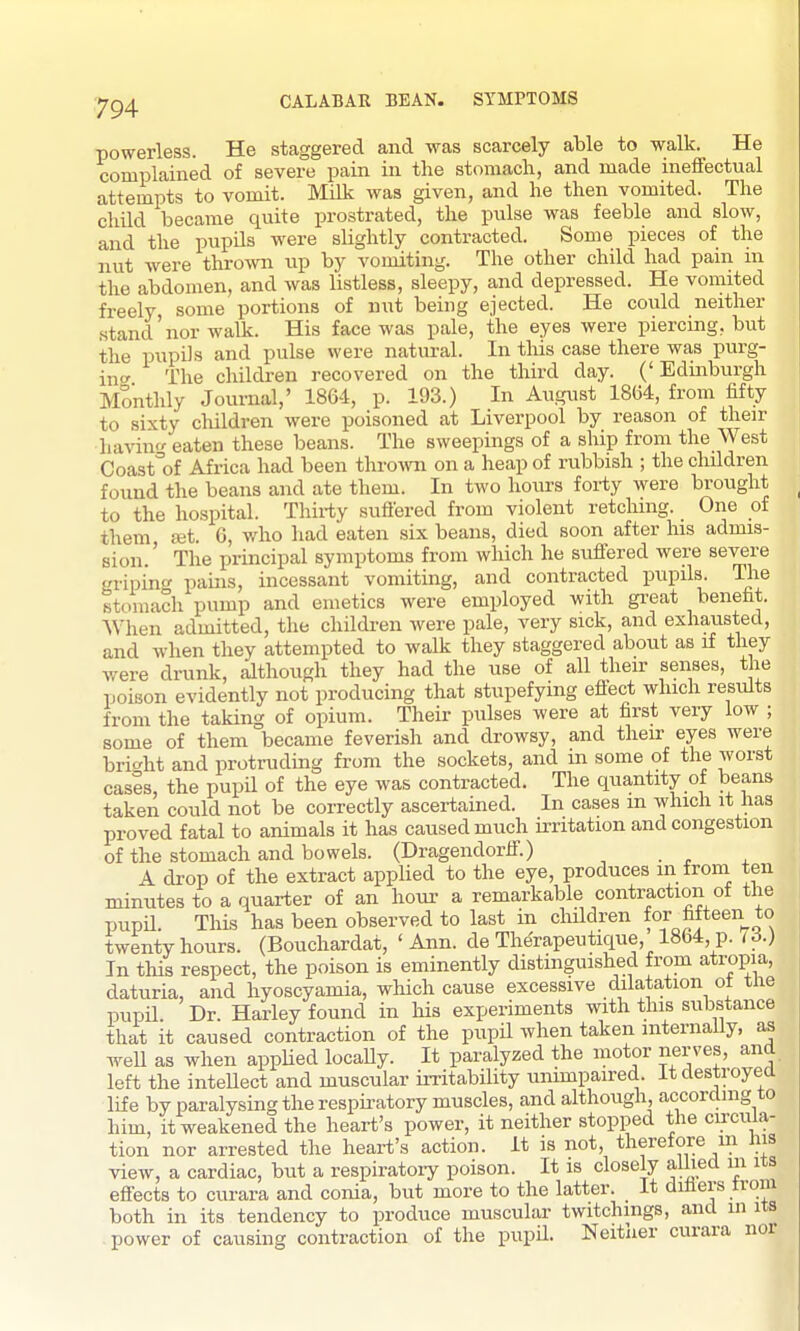 CALABAR BEAN. SYMPTOMS powerless. He staggered and was scarcely able to walk. He complained of severe pain in the stomach, and made ineffectual attempts to vomit. Milk was given, and he then vomited. The child became quite prostrated, the pulse was feeble and slow, and the pupils were slightly contracted. Some pieces of the nut were thrown up by vomiting. The other child had pain in the abdomen, and was listless, sleepy, and depressed. He vomited freely some portions of nut being ejected. He could neither stand'nor walk. His face was pale, the eyes were piercing, but the pupils and pulse were natural. In tliis case there was purg- ino- The children recovered on the third day. ('Edinburgh Monthly Journal,' 1864, p. 193.) In August 1864, from fifty to sixty children were poisoned at Liverpool by reason of their haviu eaten these beans. The sweepings of a ship from the West Coast'of Africa had been thrown on a heap of rubbish ; the children found the beans and ate them. In two hours forty were brought to the hospital. Thirty suffered from violent retching. One of them set. 6, who had eaten six beans, died soon after his admis- sion.' The principal symptoms from which he suffered were severe gripinc pains, incessant vomiting, and contracted pupils. The stomach pump and emetics were employed with gi-eat benefit. When admitted, the children were pale, very sick, and exhausted, and when they attempted to walk they staggered about as if they were drunk, although they had the use of all their senses, the poison evidently not producing that stupefying eflect which resiUts from the taking of opium. Their pulses were at first very low ; some of them became feverish and drowsy, and then: eyes were bric^ht and protruding from the sockets, and in some of the worst cases, the pupU of the eye was contracted. The quantity of beans taken could not be correctly ascertained. In cases m which it has proved fatal to animals it has caused much irritation and congestion of the stomach and bowels. (Dragendorff.) A drop of the extract applied to the eye, produces in from ten minutes to a quarter of an hour a remarkable contraction of the pupil. This has been observed to last in children for fifteen to twenty hours. (Bouchardat, 'Ann. de Therapeutique, 1864, p. 16.) In this respect, the poison is eminently distinguished from atropia, daturia, and hyoscyamia, which cause excessive dilatation ot tne pupil Dr. Harley found in his experiments with this substance that it caused contraction of the pupil when taken internally, as well as when appUed locally. It paralyzed the motor nerves, and left the inteUect and muscular irritability unimpaired. It destroyed life by paralysing the respu-atory muscles, and although according to him, it weakened the heart's power, it neither stopped the cu-cuia- tion nor arrested the heart's action, it is not, therefore m his view, a cardiac, but a respiratoiy poison. It is closely alliecl in its effects to curara and conia, but more to the latter. It diflers from both in its tendency to produce muscular twitchmgs, and in its power of causing contraction of the pupil. Neither curara nor