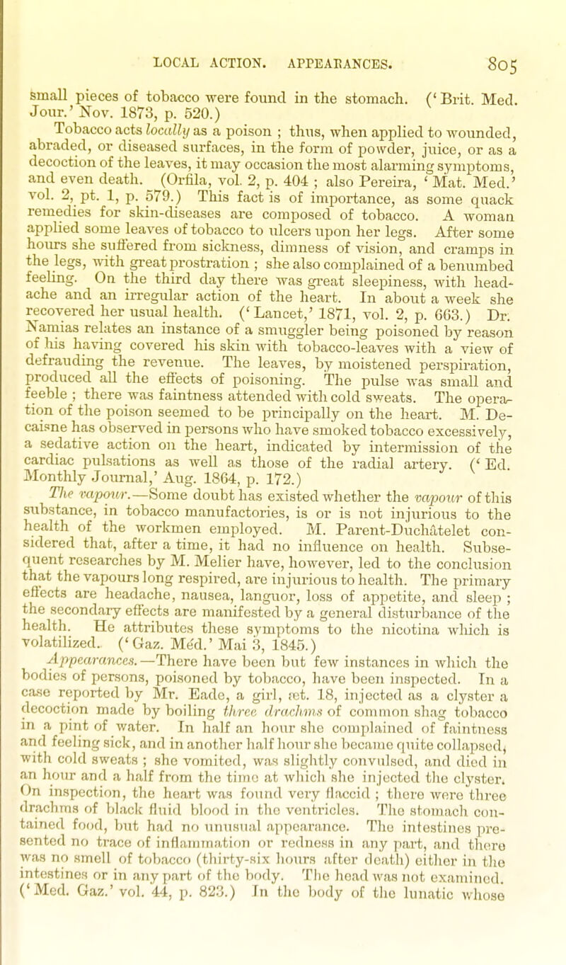 small pieces of tobacco were found in the stomach. (' Brit. Med. Jour.' Nov. 1873, p. 520.) Tobacco acts locally as a poison ; thus, when applied to wounded, abraded, or diseased surfaces, in the form of powder, juice, or as a decoction of the leaves, it may occasion the most alarming symptoms, and even death. (Orfila, vol. 2, p. 404 ; also Pereira, ' Mat. Med.' vol. 2, pt. 1, p. 579.) This fact is of importance, as some quack remedies for skin-diseases are composed of tobacco. A woman applied some leaves of tobacco to ulcers upon her legs. After some hoiu-s she suliered from sickness, dimness of vision, and cramps in the legs, with great prostration ; she also complained of a benumbed feeling. On the third day there was great sleepiness, with head- ache and an irregular action of the heart. In about a week she recovered her usual health. ('Lancet,' 1871, vol. 2, p. 663.) Dr; jSTamias relates an instance of a smuggler being poisoned by reason of liis having covered his skin with tobacco-leaves with a view of defrauding the revenue. The leaves, by moistened perspiration, produced aU the efiects of poisoning. The pulse was small and feeble ; there was faintness attended with cold sweats. The opera^ tion of the poison seemed to be principally on the heart. M. De- caisne has observed in persons who have smoked tobacco excessively, a sedative action o]i the heart, indicated by intermission of the cardiac pulsations as well a,s those of the radial artery. (' Ed Monthly Journal,' Aug. 1864, p. 172.) The mpoiM-.—Some doubt has existed whether the mpoitr of this substance, in tobacco manufactories, is or is not injurious to the health of the workmen employed. M. Parent-Duchiitelet con- sidered that, after a time, it had no influence on health. Subse- quent researches by M. Melier have, however, led to the conclusion that the vapours long respired, are injurious to health. The primary eftects are headache, nausea, languor, loss of appetite, and sleep ; the secondary efiects are manifested by a general disturbance of the health. He attributes tliese symptoms to the nicotina which is volatilized. ('Gaz. Me'd.' Mai 3, 1845.) Appearances. —There have been but few instances in which the bodies of persons, poisoned by tobacco, have been inspected. In a case reported by Mr. Eade, a girl, ret. 18, injected as a clyster a decoction made by boiling three drachms of common shag tobacco in a pint of water. In half an hour she complained of faintness and feeling sick, and in another half hour she became quite collapsed) with cold sweats ; she vomited, was slightly convulsed, and died in an hour and a half from the tijrie at which she injected tlie clystei-. On inspection, the heart was found very flaccid ; there were three drachms of black fluid blood in the ventricles. The stomach con- tained food, but had no unusual appearance. The intestines pre- sented no trace of inflanarnation or redness in any pai-t, and there was no smell of tobacco (thirty-six lujurs after death) eitlier in the intestines or in any part of the body. The head was not examined ('Med. Gaz.' vol. 44, p. 823.) In the body of the lunatic whose