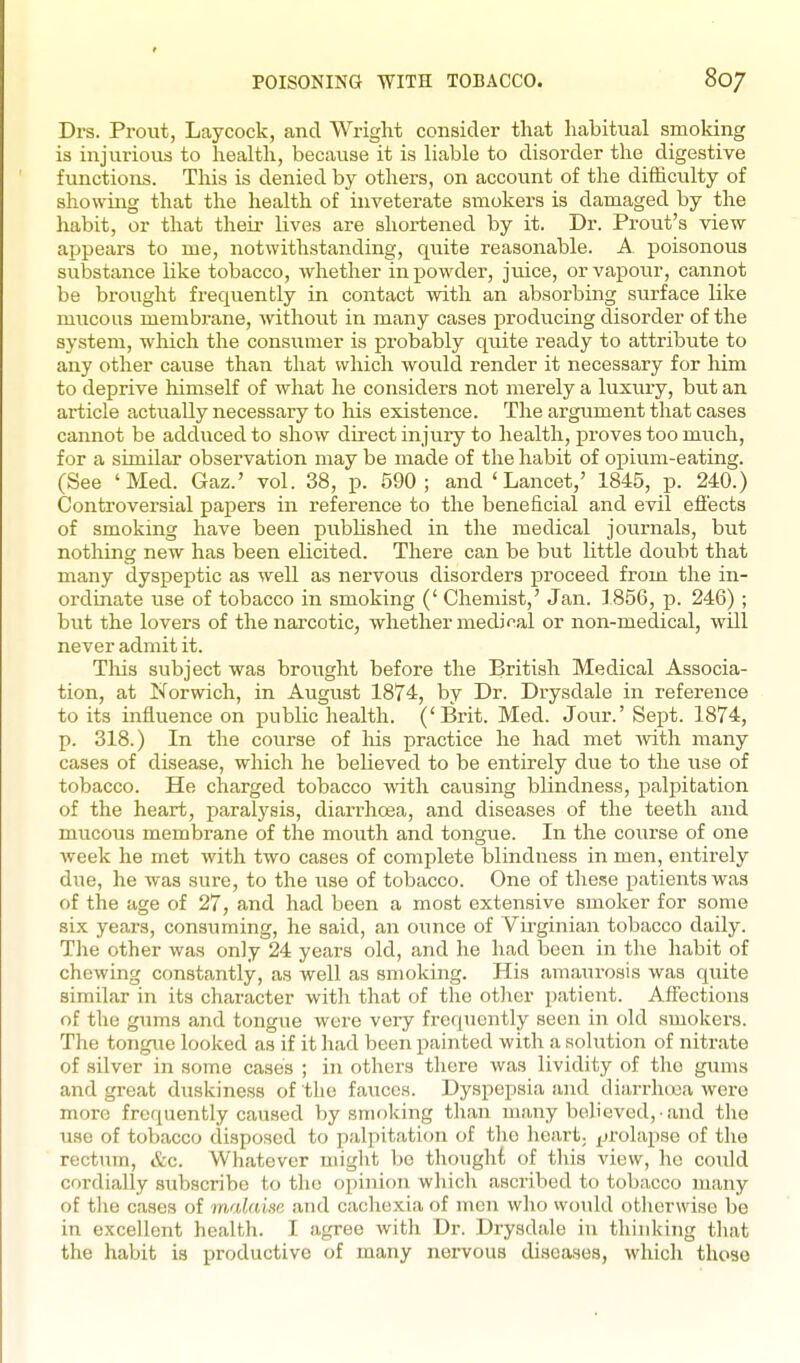 Drs. Prout, Laycock, and Wright consider that liabitual smoldng is injurious to health, because it is liable to disorder the digestive functions. This is denied by others, on account of the difficulty of showing that the health of inveterate smokers is damaged by the habit, or that their lives are shortened by it. Dr. Prout's view appears to me, notwithstanding, quite reasonable. A poisonous substance like tobacco, whether in powder, jmce, or vapour, cannot be brought frequently in contact with an absorbing surface like miicous membrane, without in many cases producing disorder of the system, which the consumer is probably quite ready to attribute to any other cause than that which would render it necessary for him to deprive himself of what he considers not merely a luxury, but an article actually necessary to his existence. The argument that cases cannot be adduced to show direct injury to health, proves too much, for a similar observation may be made of the habit of opium-eating. (See 'Med. Gaz.' vol. 38, p. 590; and 'Lancet,' 1845, p. 240.) Controversial papers in reference to the beneficial and evil efi'ects of smoking have been pubUshed in the medical journals, but nothing new has been elicited. There can be but little doubt that many dyspeptic as well as nervous disorders proceed from the in- ordinate use of tobacco in smoking (' Chemist,' Jan. 1856, p. 246); but the lovers of the narcotic, whether medical or non-medical, will never admit it. This subject was brought before the British Medical Associa- tion, at Norwich, in August 1874, by Dr. Drysdale in reference to its influence on public health. ('Brit. Med. Jour.' Sept. 1874, p. 318.) In the course of his practice he had met -with many cases of disease, which he believed to be entirely due to the use of tobacco. He charged tobacco with causing blindness, palpitation of the heart, paralysis, diarrhoea, and diseases of the teeth and mucous membrane of the mouth and tongue. In the course of one week he met with two cases of complete blindness in men, entirely due, he was sure, to the use of tobacco. One of these patients was of the age of 27, and had been a most extensive smoker for some six years, consuming, he said, an ounce of Virginian tobacco daily. The other was only 24 years old, and he had been in the habit of chewing constantly, as well as smoking. His amain-osis was quite similar in its character with that of the otlier patient. Affections of the gums and tongue were very frequently seen in old smokers. The tongue looked as if it had been painted with a solution of nitrate of silver in some cases ; in others there was lividity of the gums and great duskiness of the fauces. Dyspepsia and diarrhnea were more frequently caused by smoking than many believed, • and the use of tobacco disposed to palpitation of the heart; prolapse of the rectum, &c. Whatever might be thought of this view, he could cordially subscribe to the opinion which ascribed to tobacco many of the cases of malaise and cachexia of men who would otlierwise bo in excellent health. I agree with Dr. Drysdale in thinking that the habit is productive of many nei-vous diseases, which those