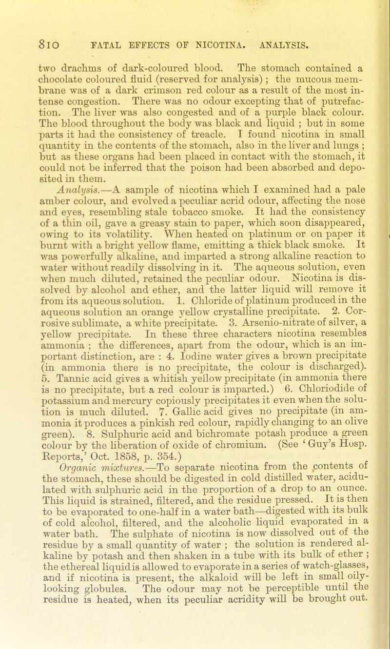 8lO FATAL EFFECTS OF NICOTINA. ANALYSIS. two draclims of dark-coloured blood. The stomacli contained a chocolate coloured fluid (reserved for analysis); the mucous mem- brane was of a dark crimson red colour as a result of the most in- tense congestion. There was no odour excepting that of putrefac- tion. The liver was also congested and of a purple black colour. The blood throughout the body was black and liquid ; but in some pai-ts it had the consistency of treacle. I found nicotina in small quantity in the contents of the stomach, also in the liver and lungs ; but as these organs had been placed in contact with the stomach, it could not be inferred that the poison had been absorbed and depo- sited in them. Arialysis.—A sample of nicotina which I examined had a pale amber colour, and evolved a peculiar acrid odour, afiecting the nose and eyes, resembling stale tobacco smoke. It had the consistency of a thin oil, gave a greasy stain to paper, which soon disappeared, owing to its volatility. When heated on platinum or on paper it burnt with a bright yellow flame, emitting a thick black smoke. It was powerfully alkaline, and imparted a strong alkaline reaction to water without readily dissolving in it. The aqueous solution, even when much diluted, retained the peculiar odour. Nicotina is dis- solved by alcohol and ether, and the latter liquid will remove it from its aqueous solution. 1. Chloride of platinum produced in the aqueous solution an orange yellow crystalline precipitate. 2. Cor- rosive sublimate, a white precipitate. 3. Arsenio-nitrate of sUver, a yellow precipitate. In these three characters nicotina resembles ammonia ; the differences, apart from the odour, which is an im- portant distinction, are : 4. Iodine water gives a brown precipitate (in ammonia there is no precipitate, the colour is discharged). 5. Tannic acid gives a wliitish yellow precipitate (in ammonia there is no precipitate, but a red colour is imparted.) 6. Chloriodide of potassium and mercury copiously precipitates it even when the solu- tion is much diluted. 7. Gallic acid gives no precipitate (in am- monia it produces a pinkish red colour, rapidly changing to an olive green). 8. Sulphuric acid and bichromate potash produce a green colour by the liberation of oxide of chromium. (See ' Guy's Hosp. Reports,' Oct. 1858, p. 354.) Organic mixtures.—To separate nicotina from the /contents of the stomach, these should be digested in cold distilled water, acidu- lated with sulphuric acid in the proportion of a drop to an ounce. Tliis liquid is strained, filtered, and the residue pressed. It is then to be evaporated to one-half in a water bath—digested with its bulk of cold alcohol, filtered, and the alcoholic liquid evaporated in a water bath. The sulphate of nicotina is now dissolved out of the residue by a small quantity of water ; the solution is rendered al- kaline by potash and then shaken in a tube with its bulk of ether ; the ethereal liquid is allowed to evaporate in a series of watch-glasses, and if nicotina is present, the alkaloid will be left in small oily- looking globules. The odour may not be perceptible until the residue is heated, when its peculiar acridity will be brought out.