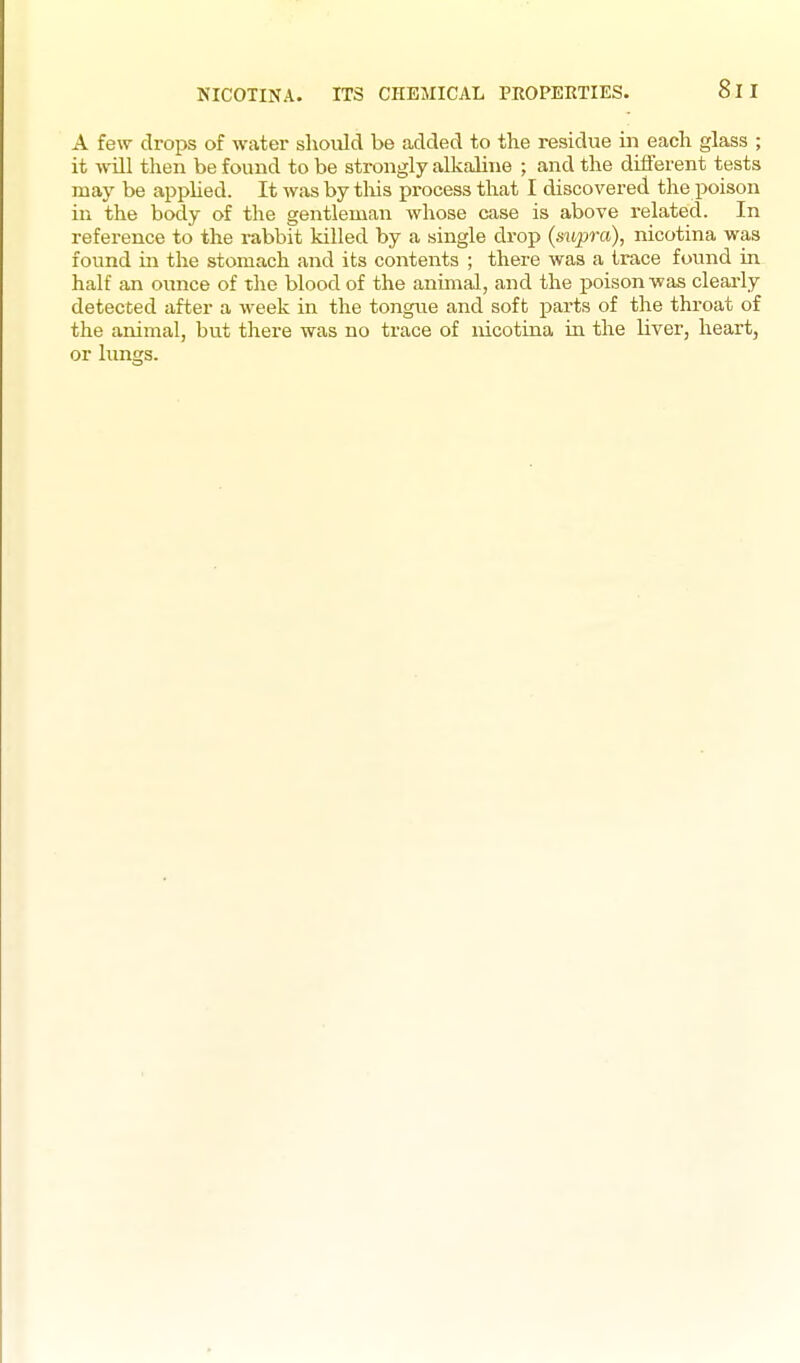 A few drops of water should be added to the residue in each glass ; it will then be found to be strongly alkaline ; and the difi'erent tests may be applied. It was by tliis process that I discovered the poison in the body of the gentleman whose case is above related. In reference to the rabbit killed by a single drop (supra), nicotina was found in the stomach and its contents ; there was a trace found in half an ounce of tlie blood of the animal, and the poison was cleai-ly detected after a week in the tongue and soft parts of the throat of the animal, but there was no trace of nicotina in the liver, heart, or limgs.