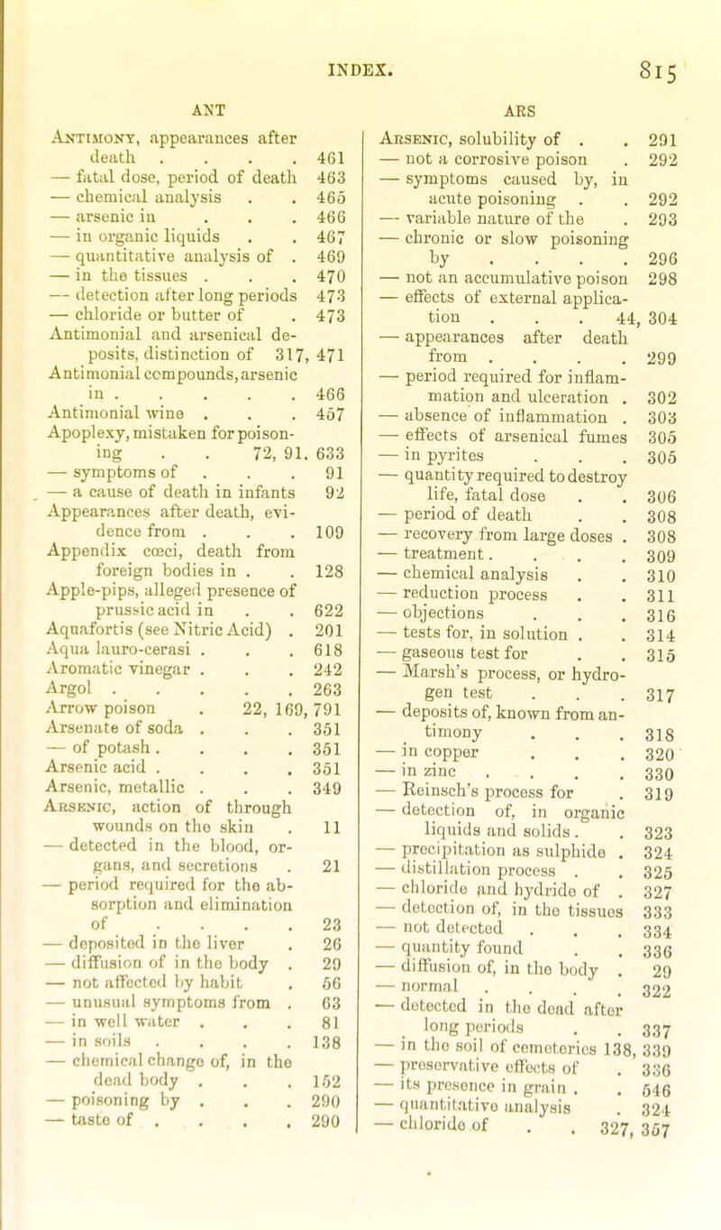 ANT Antiaiont, appearances after death . . . .461 — fatal dose, period of death 463 — chemical analysis . , 465 — arsenic in . . .466 — in organic liquids . . 467 — quantitative analysis of . 469 — in the tissues . . . 470 — detection alter long periods 473 — chloride or butter of . 473 Antimonial and arsenical de- posits, distinction of 317,471 Antimonial compounds,arsenic in 466 Antimonial wine . . . 467 Apoplexy, mistaken for poison- ing . . 72, 91. 633 — symptoms of . — a cause of death in infants Appearances after death, evi- dence from . Appendix cceci, death from foreign bodies in . Apple-pips, alleged presence of prussicacid in Aquafortis (see Nitric Acid) . Aqua lauro-cerasi . Aromatic vinegar . Argol Arrow poison . 22, Arsenate of soda . — of potash .... Arsenic acid .... Arsenic, metallic , Arsenic, action of through wounds on the skin — detected in the blood, or- gans, and secretions — period required for the ab- sorption and elimination of . . . — deposited in the liver — diffusion of in the body — not aifectod liy habit — unusual symptoms from — in well water . —• in soiLs —• chemical change of, in th dead body , — poisoning by . — taste of . 91 92 109 128 622 . 201 . 618 . 242 . 263 169, 791 . 351 . 351 . 351 . 349 11 21 23 26 29 56 63 81 138 152 290 290 ARS Arsekic, solubility of . . 291 — not a corrosive poison . 292 — symptoms caused by, in acute poisoning . . 292 — variable nature of the . 293 — chronic or slow poisoning by . . . .296 — not an accumulative poison 298 — effects of external applica- tion . . .44, 304 — appearances after death from .... 299 — period required for inflam- mation and ulceration . 302 — absence of inflammation . 303 — effects of arsenical fumes 305 — in pyrites . . . 305 — quantity required to destroy life, fatal dose . . 306 — period of death . . 3O8 — recoveiy from large doses . 308 — treatment. . . .309 — chemical analysis . ,310 — reduction process . .311 — objections . . .316 — tests for, in solution . . 314 — gaseous test for . . 315 — Marsh's process, or hydro- gen test . . .317 — deposits of, known from an- timony . . .318 — in copper , . . 320 — in zinc . . . .330 — Reinsch's process for . 319 — detection of, in organic liquids and solids . . 323 — precipitation as sulphide . 324 — distillation process . . 325 — chloride and hydride of . 327 — detection of, in the tissues 333 — not delected . . . 334 — quantity found . . 336 — diffusion of, in the body . 29 — normal . . . .322 — detected in the dead after long periods . . 337 — in tlio soil of cemeteries 138, 339 — preservative efibcts of . 336 — its presence in grain . . 546 — quantit,itivo analysis . 324 — chloride of . . 327, 357