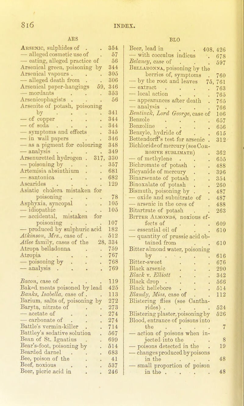 AES Aesenic, sulphides of . . 354 — alleged cosmetic use of . 57 — eating, alleged practice of 56 Arsenical green, poisoning by 344 Arsenical vapours . . . 305 — alleged death from . . 306 Arsenical paper-hangings 59, 346 — mordants . . . 353 Arsenicoph agists . . .66 Arseuite of potiish, poisoning by . . . .341 — of copper . . . 344 — of soda .... 344 — symptoms and effects . 345 — in wall papers . . 346 — as a pigment for colouring 348 — analysis .... 349 Arsenuretted hydrogen . 317, 330 — poisoning by . . . 357 Artemisia absinthium . .681 — santonica . . . 682 Ascarides . . . .129 Asiatic cholera mistaken for poisoning ... 78 Asphyxia, syncopal . .105 — idiopathic . . .105 — accidental, mistaken for poisoning . . .107 — produced by sulphuric acid 182 Atkinson, Mrs., case of . .512 Atlee family, cases of the 28, 334 Atropa belladonna . . 759 Atropia . . . .767 — poisoning by . . . 768 — analysis .... 769 Bacon, case of . . ,119 Bak^d. meats poisoned by lead 425 Banks, Isabella, case of. . 113 Barium, salts of, poisoning by 272 Baryta, nitrate of . . 273 — acetate of ... 274 — carbonate of . . . 274 Battle's vermin-killer . .714 Battley's sedative solution . 567 Bean of St. Ignatius . . 699 Bear's-foot, poisoning by . 514 Bearded darnel . . . 683 Bee, poison of the . , 41 Beef, noxious . . . 637 Beer, picric -acid in . . 246 BLO Beer, lead in . . 408, 426 — with cocculus indicus , 678 Bclancy, case of . . .697 Belladonna, poisoning by the berries of, symptoms . 760 — by the root and leaves 75, 761 — extract . , . .763 ■— local action . . . 765 — appearances after death . 765 — analysis . . , .766 Bentinck, Lord George, c&ae oi 106 Benzole .... 657 Benzoline .... 656 Benzyle, hydride of . .615 Bettendorffs test for arsenic . 312 Bichlori de of mercury (see CoK- nosivE sublimate) . 362 — of methylene . . . 665 Bicliromate of potash . . 488 Bicyanide of mercury . . 396 Binarsenate of potash . . 354 Binoxalate of potash . . 260 Bismuth, poisoning by . . 487 — oxide and subnitrate of . 487 — arsenic in the ores of . 488 Bitartrate of potash . . 263 Bitter Almonds, noxious ef- fects of . . . 609 — essential oil of . .610 — quantity of prussic acid ob- tained from . .610 Bitter almond water, poisoning by . . . .616 Bitter-sweet . . . 676 Black arsenic , . , 290 Black V. Elliott . . .342 Black drop . . . .666 Black hellebore . . .614 Blandy, Miss, case of . . 112 Blistering flies (see Cantha- rides) .... 624 Blistering plaster, poisoning by 526 Blood, entrance of poisons into the .... 7 — action of poisons when in- jected into the . . 8 — poisons detected in the . 19 — changes produced by poisons in the ... 48 — small proportion of poison in the .... 48