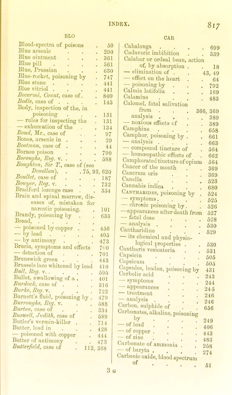 BLO Blood-spectra of poisons . 50 Blue arsouic . . . 290 Blue ointment . . .361 Blue pill . . . .361 Blue, Prussian . . . 630 Blue-rocket, poisoning by . 747 Blue stone . . . .441 Blue vitriol .... 441 Bocarme, Count, case of. . 809 Bodle, case of . . . .145 Body, inspection of the, in poisoning . . . 131 — rules for inspecting the . 131 — exhumation of the . . 134 Boiid, Mr., case of . .97 Bones, arsenic in . . .29 Bootman, case of . . .44 Borneo poison . . . 790 Boroughs, Reg. v. . . . 588 Boughton, Sir T., case of (see Donellan), . . 75, 93, 620 Bonllct, case of . . .187 Bovjyer, Reg. v. . . .732 Bradford lozenge case . . 354 Brain and spinal marrow, dis- eases of, mistaken for narcotic poisoning. . 101 Brandy, poisoning by . . 633 Bread, — poisoned by copper . — by lead .... — by antimony Brucia, symptoms and eflFects — detection of . , . Brunswick green . Brussels lace whitened by load Bull, Reg. v Bullet, swallowing of a . Burdock, case of . Burke, Reg. v. . . , Burnett's fluid, poisoning by . Burroug/1.1, Reg. V. Burton, case of . . . Buswcll, Judith, case of Butler's vermin-killer . Butter, lead in — poisoned with copper Butter of antimony Buiierfield, case of . 112, 456 405 473 700 701 443 410 595 401 316 722 479 688 334 589 714 428 444 473 368 CAR Cabalonga Cadaveric imbibition Calabar or ordeal bean, action _ of, by absorption — elimination of . — effect on the heart — poisoning by Calraia latifolia Calamine . . Calomel, fatal salivation from analysis . — noxious effects of Camphine Camphor, poisoning by — analysis .... — compound tincture of — homoeopathic effects of Camphorated tincture of opium Cancer of the mouth Cancrum oris Canella . Cannabis indica Canthaeidbs, poisoning by . — symptoms.... — chronic poisoning by . —appearances after death from — fatal dose — analysis ... Cantharidine — its chemical and physio- logical properties . Cantharis vesicatoria Capsicin Capsicum .... Capsules, leaden, poisoning by Carbolic acid — symptoms — appearances — treiitmout — analysis . . _  Carbon, sulphide of Carbonates, alkaline, poisoning • ■ . 7 — of load . — of copper . . . ' — of zinc . . _ ' Carbonate of ammonia . — of baryta . , . ' Carbonic oxide, blood sp«ctrum of 699 339 . 18 43, 49 . 64 . 792 . 169 . 483 366, 369 . 389 . 389 . 658 . 661 . 663 . 564 662 564 369 369 523 680 624 525 526 527 528 530 529 530 631 506 505 431 243 244 245 246 246 656 249 406 443 483 268 274 3 o 61
