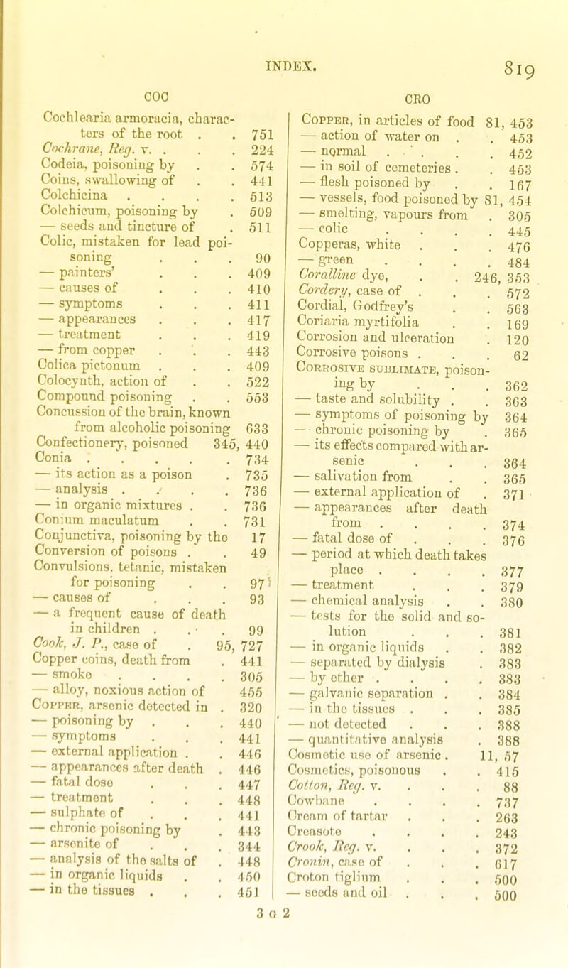 COC Cochle<aria armoracia, charac tors of the root Cochrane, Reg. v. . Codoia, poisoning by Coins, swallovnng of Colchicina Colchiciim, poisoning by — seeds and tincture of Colic, mistaken for lead poi- soning — painters' — causes of . . . — symptoms — appearances — treatment — from copper Colica pictonum Colocynth, action of Compound poisoning Concussion of the brain, known from alcoholic poisoning Confectionery, poisoned Conia ..... — its action as a poison — analysis . . . — in organic mixtures . Conium maculatum Conjunctiva, poisoning by the Conyersion of poisons . Convulsions, tetanic, mistaken for poisoning — causes of ... — a frequent cause of death in children . Cook, J. P., case of Copper coins, death from — smoke — alloy, noxious action of Copper, arsenic detected in — poisoning by — symptoms — external application . — appearances after death — fatal dose — treatment — sulphate of — chronic poisoning by — arsenite of — analysis of the salts of — in organic liquids — in the tissues . 751 224 574 441 513 509 611 90 409 410 411 417 419 443 409 522 663 633 345, 440 734 735 736 736 731 17 49 975 93 99 95, 727 . 441 . 305 465 . 320 . 440 . 441 . 446 . 446 . 447 . 448 . 441 . 443 . 344 . 448 . 450 . 461 GEO CoppEB, in articles of food 81, 453 — action of water on . . 453 — nqrmal . ' . . . 4,52 — in soil of cemeteries . . 453 — flesh poisoned by . .167 — vessels, food poisoned by 81, 464 — smelting, vapours from . 305 — (^olic .... 445 Copperas, white . . . 476 — gi'een . . . .484 Coralline dye, . . 246, 363 Corclery, case of . . . 572 Cordial, Godfrey's . . g63 Coriaria myrtifolia . .169 Corrosion and ulceration . 120 Corrosive poisons ... 62 COEKOSIVE SUBIIMATE, poisOH- jug by ... 362 — taste and solubility . . 363 — symptoms of poisoning by 364 — • chronic poisoning by . 365 — its effects compared with ar- senic . . .364 — salivation from . . 305 — external application of . 371 • — appearances after death from . . . .374 —^ fatal dose of . . . 375 — period at which death takes place . . . .377 — treatment . . .379 — chemical analysis . . 380 — tests for the solid and so- lution . . .381 — in organic liquids . . 382 ■ separated by dialysis . 383 by ether . . . .383 galvanic separation . . 384 in the tissues . . , 386 — not detected . . . 388 — quantitative analysis . 388 Cosmetic use of arsenic. 11, 57 Cosmetics, poisonous . . 4ig Cotton, Reg. v. . . .88 Cowbane .... 737 Cream of tartar . . , 263 Creasote .... 243 Crook, Reg. v. . . . 372 Cronin, CUM oi . . . 617 Croton tiglium . . , 50O — seeds and oil . , . fioO 3 o 2