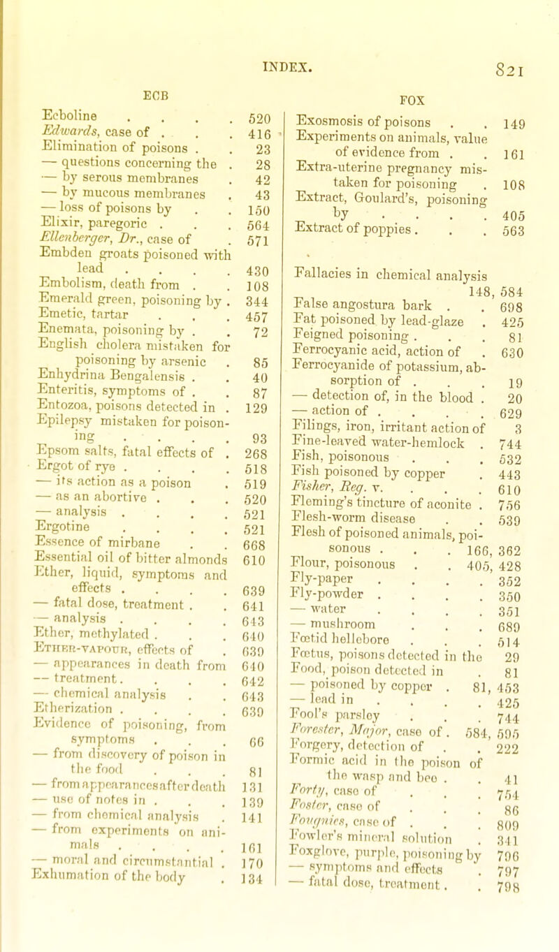 ECB Ecboline . . . . Edwards, case of . Elirnination of poisons . — questions concerning the . — by serous membranes — by mucous membranes — loss of poisons by Elixir, paregoric . Ellcnbcrgcr, Dr., case of Embden groats poisoned with lead .... Embolism, death from . Emerald green, poisoning by . Emetic, tartar Enemata, poisoning by . English cholera mistaken for poisoning by arsenic Enhydrina Bengalensis . Enteritis, symptoms of . Entozoa, poisons detected in . Epilepsy mistaken for poison- ing ••. . Epsom salts, fatal effects of . ■ Ergot of rye .... — ifs action as a poison — as an abortive . — analysis .... Ergotine .... Essence of mirbane Essential oil of bitter almonds Ether, liquid, symptoms and effects .... — fatal dose, treatment . — analysis .... Ether, methylated . Ether-vapotir, effects of — appearances in death from — treatment.... — chemical analysis Etherization .... Evidence of poisoning, from symptoms — from discovery of poison in the food — from appearancosafter death — use of notes in . — from chemical analysis — from experiments on ani- mals .... — mor.nl and circnm<<t;intial Exhumation of the body 520 416 23 28 42 43 160 664 571 430 108 344 467 72 85 40 87 129 93 268 518 619 520 521 521 668 610 639 641 643 6t0 639 640 642 643 639 66 81 131 139 141 161 170 134 FOX Exosmosis of poisons Experiments on animals, value of evidence from . Extra-uterine pregnancy mis- taken for poisoning Extract, Goulard's, poisoning by .... Extract of poppies. Fallacies in chemical analysis 148, False angostura bark . Fat poisoned by lead-glaze . Feigned poisoning . Ferrocyanic acid, action of Ferrocyanide of potassium, ab- sorption of . — detection of, in the blood . — action of . Filings, iron, irritant action of Fine-leaved water-hemlock . Fish, poisonous Fish poisoned by copper Fisher, Reg. v. . . . Fleming's tincture of aconite . Flesh -worm disease Flesh of poisoned animals, poi- sonous . . .166, Flour, poisonous . . 405 Fly-paper .... Fly-powder .... — water .... — mushroom Foetid hellebore Foetus, poisons detected in the Food, poison detected in — poisoned by copj)or . 81, — lead in . Fool's parsley Forester, Major, case of . 684, Forgery, detection of . Formic acid in the poison of the wasp and bco . Fort;/, case of . . [ Foster, case of . .  Fhw/nirs, case of . Fowler's mineral solution '. Foxglove, purple, poisoning by — symptoms and effects — fatal dose, treatment. 149 161 108 405 563 584 698 425 81 630 19 20 629 3 744 632 443 610 766 639 362 428 352 350 351 689 514 29 81 453 425 744 695 222 41 764 86 809 311 796 797 798