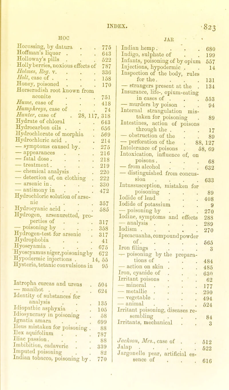 HOC Hocussing, by daLiu-a . . 775 Hoffman's liquor . . . 643 Holloway's pills . . . 622 Holly berries, noxious effects of 787 Holmes, Reg. v. . . . 336 Holt, case of . . . .158 Honey, poisoned . . . 170 Horseriidish root known from aconite . . . 751 Hume, case of . . . 418 Humphreys, ease of . .74 Hunter, case of . 28, 117, 318 Hydrate of chloral . . 643 Hydrocarbon oils . . . 656 Hydrochlorate of morphia . 569 Hydrochloric acid . . .214 — symptoms caused by. . 275 — appearances . . .216 — fatal dose. . . .218 — treatment. . . .219 — chemical analysis . . 220 — detection of, on clothing . 222 — arsenic in. . . . 330 — antimony in . . . 472 Hydrochloric solution of arse- nic ... . 357 Hydrocyanic acid . . . 685 Hydrogen, arsenuretted, pro- perties of . . .317 — poisoning by . . . 353 Hydrogen-test for arsenic . 317 Hydrophobia . . .41 Hyoscyamia . . . .676 Hyoscyamus niger, poisoning by 672 Hypodermic injections . 14, 65 Hysteria, tetanic convulsions in 96 JAE latropha curcas and urons — manihot . Identity of substances' for analysis Idiopathic asphyxia Idiosyncrasy in poisoning Ignatia amara Ileus mistaken for poisoning Hex aquifolium Iliac passion. Imbibition, cadaveric . Imputed poisoning Indian tobacco, poisoning by 504 624 135 105 58 699 88 787 88 339 82 770 680 199 657 14 131 134 553 94 89 Indian hemp. Indigo, sulphate of Infants, poisoning of by opium Injections, hypodermic . Inspection of the body, rules for the. — strangers present at the Insurance, life-, opium-eating in cases of . — murders by poison . Internal strangulation mis taken for poisoning Intestines, action of poisons through the . . .17 — obstruction of the . . 89 — perforation of the . 88,127 Intolerance of poisons . 08, 69 Intoxication, influence of, on poisons. — from alcohol — distinguished from concus- sion .... Intussusception, mistaken for poisoning Iodide of lead Iodide of potassium — poisoning by . . . Iodine, symptoms and effects — analysis .... lodism ..... Ipecacuanha, eompoundpowder of. Iron filings . — poisoning by the prepara tions of — action on skin . Iron, cyanide of Irritant poisons . . ' — mineral — metallic . — vegetable ... -— animal Irritant poisoning, diseases re sombling Irritants, njochanical 68 632 633 89 408 9 270 288 289 270 565 3 484 486 630 62 177 290 494 624 84 3 JacJcson, Mrs., cBuHQ of . .612 •f'lbip 522 Jargonollo pear, artificial es- sence of . . .