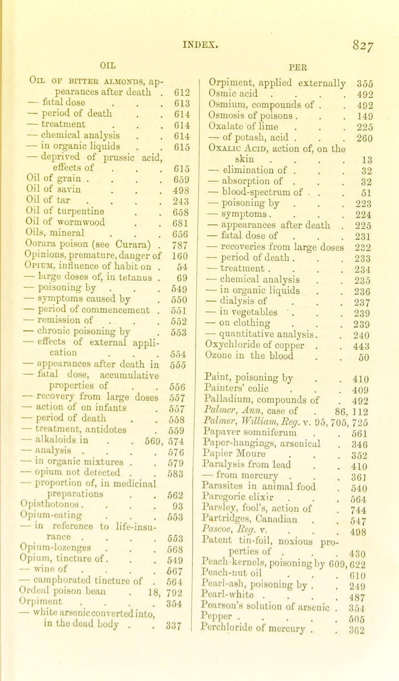 OIL Oil of bitter aimonds, ap- pearances after death . 612 — fatal dose . . .613 — period of deatli . .614 — treatment . . .614 — chemical analysis . . 614 — in organic liquids . . 615 — de23rived of prussic acid, effects of . . .615 Oil of grain . . . .659 Oil of savin . . . 493 Oil of tar . . . . 243 Oil of turpentine . . 658 Oil of wormwood . .681 Oils, mineral . . . 656 Oorura poison (see Curara) . 787 Opinions, premature, danger of 160 Opium, influence of habit on . 54 — large doses of, in tetanus . 69 ■— poisoning by . . . 549 — symptoms caused by .550 — period of commencement . 551 — remission of . . . 552 — chronic poisoning by . 553 — effects of external appli- cation . . . 554 — appearances after death in 555 — fatal dose, accumulative properties of . .556 — recovery from large doses 557 — action of on infants . 557 — period of death . . 558 — treatment, antidotes . 559 — alkaloids in . . 569, 574 — analysis . . . .576 — in organic mixtures . . 579 — opium not detected . . 583 — proportion of, in medicinal preparations . . 662 Opisthotonos.... 93 Opium-eating . . . 653 — iu reference to life-insu- rance . . . .663 Opium-lozenges . . . 668 Opium, tincture of. . . 549 — wine of . . . . — camphorated tincture of . 564 Ordeal poison bean . 18, 792 Orpiniont .... 354 — white ar.sonicconvertedinto, in the dead body . . 337 PER Orpiment, applied externally 355 Osmic acid .... 492 Osmium, compounds of . . 492 Osmosis of poisons . . . 149 Oxalate of Ume . . . 225 of potash, acid . . . 260 OxAiic Acid, action of, on the skin .... 13 — elimination of . . .32 — absorption of . . . 32 — blood-spectrum of . . . 51 — poisoning by . . . 223 — symptoms.... 224 — appearances after death . 225 — fatal dose of . . .231 —■ recoveries from large doses 232 — period of death . . . 233 — treatment .... 234 — chemical analysis . . 235 — in organic liquids . . 236 — dialysis of . . . 237 — in vegetables ' . . . 239 — on clothing . . . 239 — quantitative analysis. . 240 Oxychloride of copper . . 443 Ozone iu the blood . . 50 Paint, poisoning by . .410 Painters' colic . . . 409 Palladium, compounds of . 492 Palmer, Ann, case of . 86, ] 12 Palmar, William, Beg. \. 95, 705,725 Papaver somniferum Papor-hangiogs, arsenical Papier Moure Paralysis from lead — from mercury . Parasites in animal food Paregoric elixir Parsley, fool's, action of Partridges, Canadian Pascou, lieq. v. Patent tin-foil, noxious porties of . Peach-kernels, poisoning by 609,622 Peach-nut oil Pearl-ash, poisoning by . Pearl-white . Pearson's solution of arsenic Popper .... Pcrcliloride of mercury . pi'o- 561 346 352 410 361 540 564 744 547 498 430 610 249 487 354 506 362