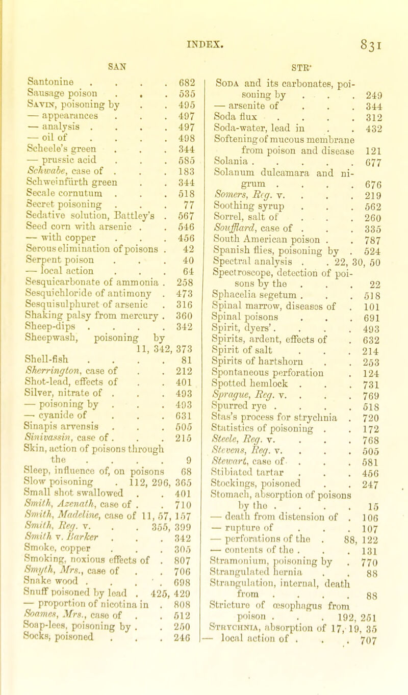 SAN Santonine .... 682 Sausage poison . , . 535 Savin, poisoning by . . 405 — appearances . . . 497 — analysis .... 497 — oil of ... . 498 Scheele's green . . . 344 — prussic acid . . . 585 Schwabe, case of . . .183 Scliwoinfiirth green . . 344 Secale cornutum . . .518 Secret poisoning . . .77 Sedative solution, Battley's . 567 Seed corn with arsenic . . 646 — -srith copper . . . 456 Serous elimination of poisons . 42 Serpent poison ... 40 — local action ... 64 Sesquicarbonate of ammonia . 258 Sesquichloride of antimony . 473 Sesquisulphuret of arsenic . 316 Shaking palsy from mercury . 360 Sheep-dips .... 342 Sheepwash, poisoning by 11, 342, 373 Shell-fish . . . .81 Sherrington, case of . .212 Shot-lead, effects of . .401 Silver, nitrate of . . . 493 — poisoning by . . . 403 — cyanide of . . .631 Sinapis arvensis . . . 505 Siniva.isin, caac of . . .215 Skin, action of poisons through the .... 9 Sleep, influence of, on poisons 08 Slovr poisoning . 112,206,365 Small shot swallowed . .401 Smith, Azcnath, case of . . 710 Swith, Madeline, case of 11, 67, 167 Smith, Iter/, v. Smith V. Barker Smf)ko, copper Smoking, noxious effects of Smyth, Mm., case of Snake wood . Snuff poisoned by load — proportion of uicotina in Soames, Mrs., case of . Soap-lees, poisoning by . Socks; poisoned 355, 399 . 342 . 305 . 807 . 706 ■ . 698 425, 429 808 512 260 246 STE- Soda and its carbonates, poi- soning by . . . 249 — arsenite of . . .344 Soda flux .... 312 Soda-water, lead in . . 432 Softening of mucous membrane from poison and disease 121 Solania 677 Solanum dulcamara and ni- grum . . . .676 Somc?-s, Beg. v. . . .219 Soothing syrup . . . 562 Sorrel, salt of . . . 260 Soufflarcl, case of . . .335 South American poison . . 787 Spanish flies, poisoning by . 624 Spectral analysis . . 22, 30, 50 Spectroscope, detection of poi- sons by the ... 22 Sphacelia segetum . . .518 Spinal marrow, diseaaos of . 101 Spinal poisons . . .691 Spirit, dyers'. . . .403 Spirits, ardent, effects of . 632 Spirit of salt . . . 214 Spirits of hartshorn . . 253 Spontaneous perforation . 124 Spotted hemlock . . .731 Sprague, Beg. v. . . .769 Spurred rye . . . .518 Stas's process for strychnia . 720 Statistics of poisoning . .172 Steele, Beg. v. . . .768 Stevens, Beg. v. . . , 505 Stewart, case of ■ . . . 581 Stibiatod tartar . . . 466 Stockings, poisoned . . 247 Stomach, n.bsorption of poisons by the .... 15 — death from distension of . 106 — rupture of ... 107 — perforations of the . 88,122 — contents of the . . .131 Stramonium, poisoning by . 770 Strangulated hernia . . 88 Strangulation, internal, death from .... 88 Stricture of oosopliagus from P')ison . . . 192, 261 STRYcirNiA, absorption of 17, 19, 36 — local action of . . . 707