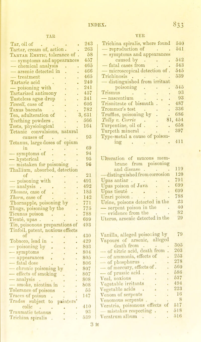 TAB Tar, oil of . Tartar, cream of, action . Tartar Emutic, tolerance of . — symptoms and appearances — chemical analysis — arsenic detected in . — treatment Tartaric acid — poisoning with Tartarized antimony Tasteless ague drop Tawell, case of . . . TaxTis baccata Tea, adulteration of . ! Teething powders . Tests, physiological Tetanic convulsions, natural causes of . . . Tetanus, large doses of opium in .... — symptoms of . — hysterical — mistaken for poisoning Thallium, absorbed, detection of — poisoning with — analysis . Thomas, case of Thorn, case of Thornapple, poisoning by Thugs, poisoning by the Ticunas poison Tieute, upas .... Tin, poisonous preparations of Tinfoil, patent, noxious effects of Tobacco, lead in — poisoning by — symptoms — appearances — fatal dose —■ chronic poisoning by — effects of smoking — analysis . — smoke, nieotina in Tolerance of poisons Traces of poison . Trades subject to painters colic ... Traumatic tetanus Trichina .spiralis . 243 263 58 457 465 466 465 240 241 457 341 606 782 !, 631 666 164 93 69 94 95 96 21 491 492 185 142 771 775 788 699 493 430 429 803 804 805 806 807 807 808 808 55 M7 410 93 539 VER Trichina spiralis, where found 540 — reproduction of . .641 — symptoms and appearances caused by . . .542 — fatal cases from . . 543 — microscopical detection of . 645 Trichinosis .... 539 — distinguished from irritant poisoning Trismus — nascentium Trisnitrate of bismuth Trommer's test Truffles, poisoning by Tully V. Corrie Turpentine, oil of . Tiu'pcth mineral . Type-metal a cause of poisoU' ing . . . . 545 . 93 . 93 . 487 . 336 . 686 81, 454 . 658 . 397 Uliceration of mucous mem- brane from poisoning and disease . —distinguished from corrosion Ijpas antiar .... Upas poison of Java Upas tieut6 . . ■ • Urari poison . . Urine, poisons detected in the — serpent poison in the — evidence from the Uterus, arsenic detected in the Vanilla, alleged poisor.ing by Vapours of arsenic, alleged deatli from . — of nitric acid, death from — of ammonia, effects of — of phosphorus . — of mercury, effects of. — of pnissic acid . Voal, noxious Vogetal)Ie irritants Vogctablo acids . . Venom of serpents Venomous sorpsnts . Veratria, poisonous effects o — misUikcs rospectitig . Veratrilm album . 411 119 120 791 699 699 788 23 40 82 29 79 305 203 253 278 500 586 537 494 223 16 8 517 518 516 3tt