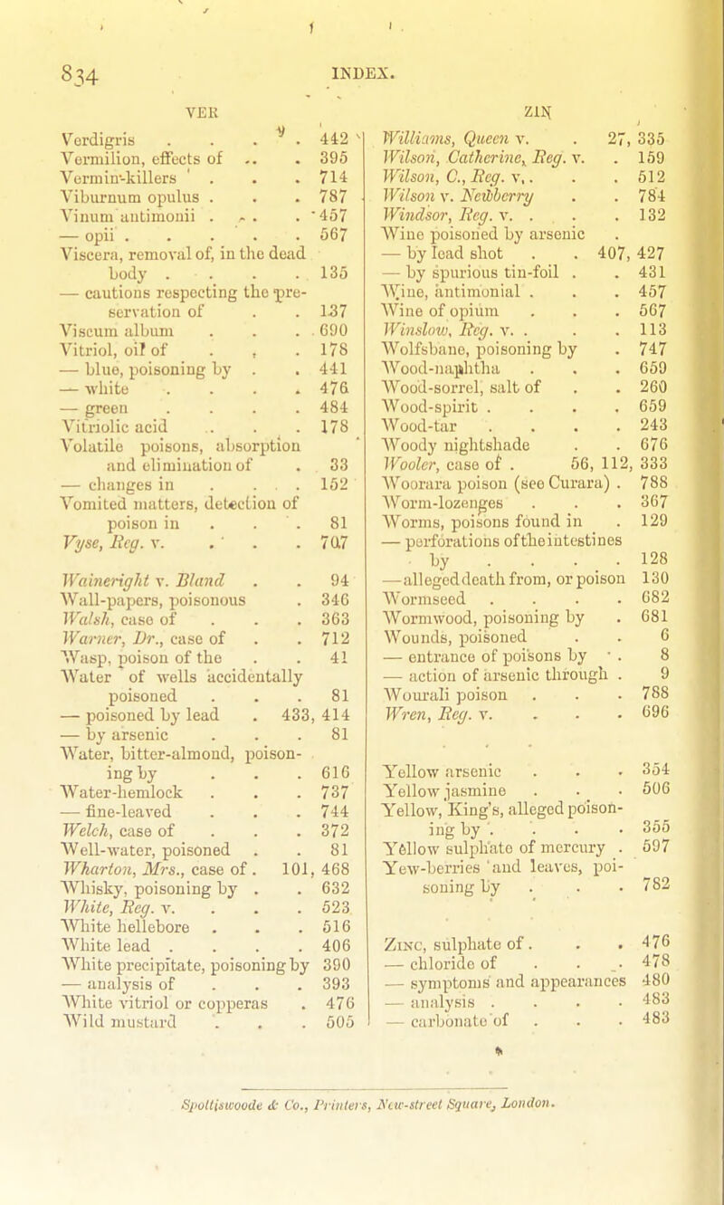 f 834 INDEX. VER Verdigris Vermilion, eflfects of Vei'min-killers ' . Vibiirnutn opulus . Vinuni autimonii . ' . 442 - . 395 . 714 . 787 . -457 — opii . . . . . 567 Viscera, removal of, in the dead body . . . .135 — cautions respecting the pre- servation of . . 157 Viscum album . . . . 690 Vitriol, oil of . , .178 — blue, poisoning by . .441 — white .... 476 — green .... 484 Vitriolic acid . . . 178 Volatile poisons, absorption and elimination of . 33 — changes in . ... 152 Vomited matters, detection of poison in . . . 81 Vyse, Beg. v. . ' . . 7U7 Waineright v. Bland . . 94 Wall-papers, jjoisonous . 346 Walsh, case of . . . 363 Warner, Dr., case of . .712 Wasp, poison of the . . 41 Water of wells kccideutally poisoned . . .81 — poisoned by lead . 433, 414 — by arsenic . . .81 Water, bitter-almond, poison- ing hy . . . 616 Water-hemlock . . .737 — fine-leaved . . . 744 Welch, case of . . . 372 AVell-water, poisoned . . 81 Wharton, Mrs., case of . 101, 468 Whisky, poisoning by . . 632 White, Reg. v. . . . 523 White hellebore . . .516 White lead . . . .406 White precipitate, poisoning by 390 — analysis of . . . 393 AVhlte vitriol or copperas . 476 Wild mustard . . . 505 Z11S[ Williams, Queen v. . 27, 335 Wilson, Cathcrinc,^ Beg. X. . 159 Wilson, C, Beg. \\. . .512 Wilson V. NeHbherry . . 784 Windsor, Beg. v. . . .132 Wine poisoned by arsenic — by lead shot . . 407, 427 — by spurious tin-foil . .431 AYiue, iintimonial . . . 457 AVine of opium . . . 567 Winslovj, Beg. v. . . .113 AVolfsbane, poisoning by . 747 AVood-najilitha . . .659 AVood-sorrel, salt of . . 260 Wood-spirit .... 659 Wood-tar . . . .243 AVoody nightshade . . 676 Woolcr, case of . 56, 112, 333 AYourara poison (see Curara) . 788 AVorni-lozen^es . . . 367 AVorins, poisons found in .129 — perforations oftlieiiitestines • by . . . .128 —alleged death from, orpoison 130 AVormseed .... 682 AVormwood, poisoning by .681 Wounds, poisoned . . 6 — entrance of poisons by  . 8 — action of arsenic through . 9 AVourali poison . . . 788 Wren, Beg. v. . . . 696 Yellow arsenic . . • 354 Yellow jasmine . 506 Yellow,'King's, alleged poison- ing by ... • 355 Y6II0W sulphate of mercury . 597 Yew-berries 'and leaves, poi- soning by . . • 782 Zinc, sulphate of. . .476 — chloride of . ... 478 — symptoms and appearances 480 — analysis . . . .483 — carbonate of . . . 483 SpoUiswoode it Co., Printers, A'cw-streel SquarCj London.