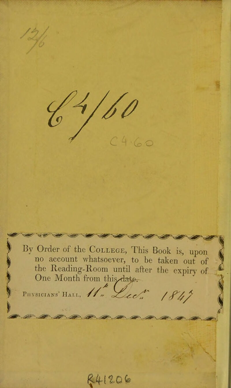 I By Order of the College, This Book is, ^ no account whatsoever, to be taken out of the Reading-Room until after the expiry of upon I One Month from tliis. ^ Physicians' Ham., ■//<, /n; VK ' M