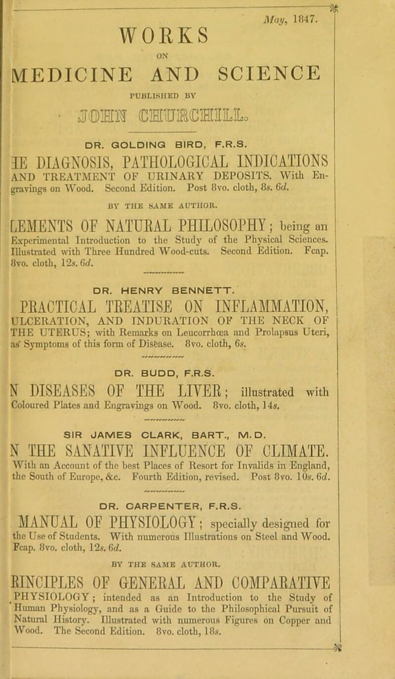 Muy, 1847. WORKS ON MEDICINE AND SCIENCE PUBLISHED BY ■ jr©nn chujkdhuiliLo DR. GOLDING BIRD, F.R.S. IE DDGNOSIS, PATHOLOGICAL INDICATIONS AND TREATMENT OF URINARY DEPOSITS. With En- gravings on Wood. Second Edition. Post 8vo. cloth, 8s. 6<7. nv THE SAME AUTHOR. CEMENTS OF NATUEAL PHILOSOPHY; being an Experimental Introduction to the Study of the Physical Sciences. Illustrated with Three Hundred Wood-cuts. Second Edition. Fcap. 8VO. cloth, 12s. 6d. DR. HENRY BENNETT. PEACTICAL TEEATTSE ON INFLAMMATION, ULCERATION, AND INDURATION OF THE NECK OF THE UTERUS; with Remarks on Leucorrhoea and Prolapsus Uteri, as' Symptoms of this form of Disease. 8vo. cloth, 6s. DR. BUDD, F.R.S. N DISEASES OF THE LIVEE; illustrated with Coloured Plates and Engravings on Wood. 8vo. cloth, 14s. SIR JAMES CLARK, BART., M. D. N THE SANATIVE INFLUENCE OF CLIMATE. With an Account of the best Places of Resort for Invalids in England, the South of Europe, &c. Fourth Edition, revised. Post 8vo. lO.s. 6d. DR. CARPENTER, F.R.S. MANUAL OF PHYSIOLOGY; .specially designed for the Use of Students. With numerous Illustrations on Steel and Wood. Fcap. 8vo. cloth, 12s. 6d. BY THE .SAME AUTHOR. EINCIPLES OF GENEEAE AND COMPAEATIVE PHYSIOLOGY; intended as an Introduction to the Study of Human Physiology, and as a Guide to the Philosophical Pursuit of Natural History. Illustrated with numerous Figures on Copper and Wood. The Second Edition. 8vo. cloth, 18s. X