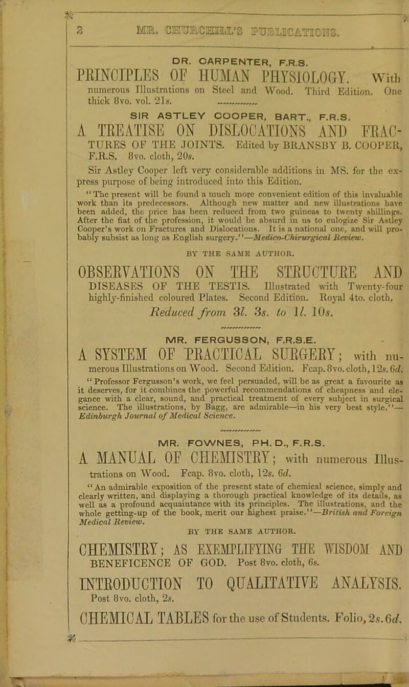 *5 2 MB. CE’aBCiHIiLI.’S ■-'■'nSl.I'DATIOIIS. DR. CARPENTER, F.R.S. PRINCIPLES OE HUMAN PHYSIOLOGY. With numerous Illustrations on Steel nnd Wood. Third Edition. One thick 8vo. vol. 21s. SIR ASTUEY COOPER, BART., F.R.S. A TREATISE ON DISLOCATIONS AND ERAC- TURES OF THE .JOINTS. Edited by BRANSRV B. COOPER, F.R.S. 6vo. cloth, 20s. Sir Aatley Cooper left very considerable additions in MS. for the ex- press purpose of being introduced into this Edition. “Tlic present will be found a much more convenient edition of this invaluable work than its predecessors. Although new matter and new illustrations have been added, the price has been reduced from two guineas to twenty sbilUngs. After the hat of the profession, it would be absurd in us to eulogize Sir Astley Cooper’s work on Fractures and Dislocations. It is a national one, and will pro- bably subsist as long as English surgery.”—Medico-Chirurgical Review. BY THE SAME AUTHOR. OBSERYATIONS ON THE STRUCTURE AND DISEASES OF THE TESTIS. Illustrated with Twenty-four highly-finished coloured Plates. Second Edition. Royal 4to. cloth, Reduced from ‘dl. 3s. to U. 10s. MR. FERGUSSCN, F.R.S.E. A SYSTEM OF PRACTICAL SURGERY; witl. nu- merous Illustrations on Wood. Second Edition. Fcap. 8 vo. cloth, 12s. 6cl» “Professor Fergusson’s work, wc feel persuaded, will be as great a favourite as it deserves, for it combines the powerful recommendations of cheapness and ele- gance with a clear, sound, and practical treatment of every subject in surgical science. The illustrations, by Bagg, are admirable—in his very best style.”— Edinburgh Journal of Medical Science. MR. FOWNES, PH. D., F.R.S. A MANUAL OF CHEmSTRY; with numerous Illu.s- trations on Wood. Fcap. 8vo. cloth, 12s. Gd. “ An admirable exposition of the present state of chemical science, simply and clearly written, and msplaying a thorough practical knowledge of its details, as well as a profound acquaintance with its principles. The illustrations, and the whole getnng-up of the book, merit our mghest praise.”—Brilish and Foreign Medical Review. BY THE SAME AUTHOR. CHEMISTRY; AS EXEMPLIPYING THE YHSDOM AND BENEFICENCE OF GOD. Post 8vo. cloth, 6s. INTRODUCTION TO QUALITATIYE ANALYSIS. Post 8vo. cloth, 2s. CHEMICAL TABLES for the use of Students. Folio, 2.9.6</.