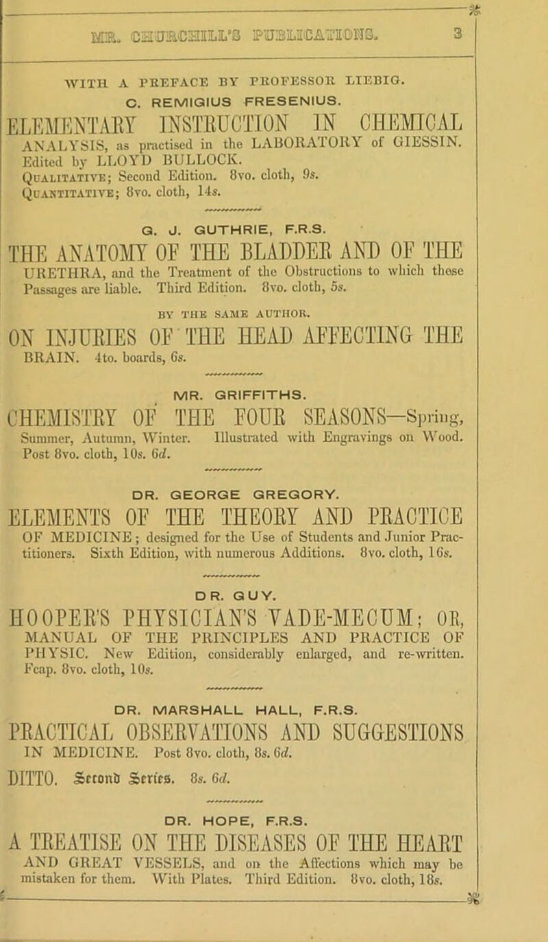 fs. CHOaCHIirS OTBOCAOTOMS, 3 WITH A PEEFACE BY PKOFESSOE LIEBIG. C. REMIQIUS FRESENIUS. ELEMENTAEY INSTEUCTION IN CHEMICAL ANALYSIS, as practised in the LAliOllATOIlY of GIESSIN. Edited by LLOYD BULLOCK. Qualitative; Second Edition. 8vo. cloth, 9s. Quantitative; 8vo. cloth, 14s. Q. J. GUTHRIE, F.R.S. THE ANATOAIT OE THE BLADDEE AND OF THE URETPIRA, and the Treatment of the Obstructions to which those Passages are liable. Third Edition. 8vo, cloth, Ss. BV THE SAME AUTHOK. ON INJUEIES OF THE HEiU) AF'FECTING THE BRAIN. 4to. hoards, Cs. MR. GRIFFITHS. CHEMISTEY OF THE FOUE SEASONS-Sprii.g, Summer, Autumn, Winter. Illustrated with Engravings on Wood. Post 8vo. cloth, 10s. Gd. DR. GEORGE GREGORY. ELEMENTS OF THE THEOEY AND PEACTICE OF MEDICINE ; designed for the Use of Students and Junior Prac- titioners. Sixth Edition, with numerous Additions. 8vo. cloth, 16s. DR. GUY. HOOPEE’S PHYSICIAN’S YADE-MECUM; OE, MANUAL OF THE PRINCIPLES AND PRACTICE OF PHYSIC. New Edition, considerably euhirged, and re-ivrittcn. Fcap. 8vo. cloth, 10s. DR. MARSHALL HALL, F.R.S. PEACTICAL OBSEEVATTONS AND SUGGESTIONS IN MEDICINE. Post 8vo. cloth, 8s. DITTO. SetonS Scrits. 8s. Gd. DR HOPE PRS A TEEATISE ON THE DISEASES OF THE HEAET AND GREAT VESSELS, and on the Affections which may he mistaken for them. With Plates. Third Edition. 8vo. cloth, 18s. I
