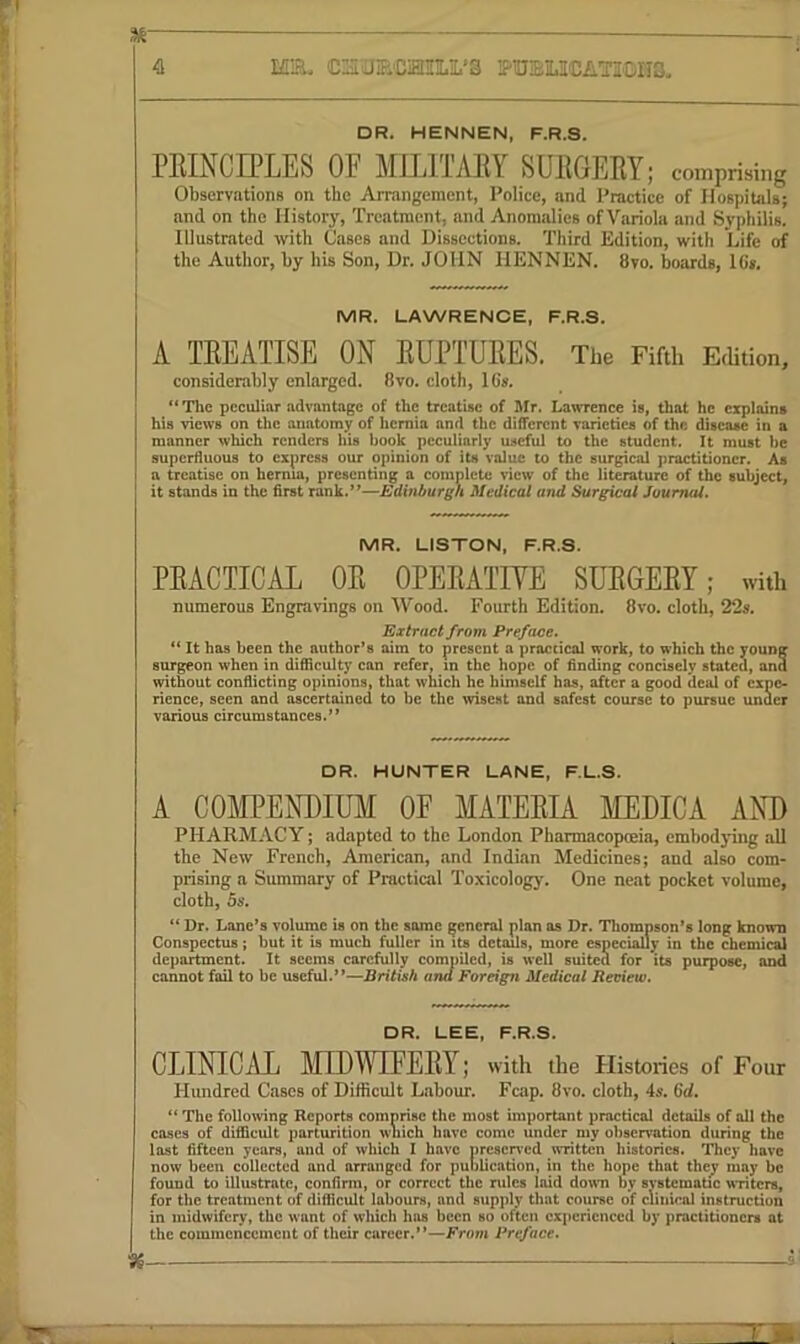 4 HT&. CS'aECiEIILiL’3 FUiEMCATIOIIS. DR. HENNEN, F.R.S. PEINCIPLES OF MlllTAKY SUliGEKY; comprising Observations on the Arrangement, Police, and Practice of Hospitals; and on the History, Treatment, and Anomalies ofVariola and Syphilis. Illustrated with Cases and Dissections. Third Edition, with Life of the Author, by his Son, Dr. JOHN HENNEN. 8vo. boards, 1C». MR. LAWRENCE, F.R.S. A TEEATISE ON EUPTUEES. The Fifth Edition, considerably enlarged. 8vo. cloth, 16s, “Tlie peculiar advantage of the treatise of Hfr. Lawrence is, that he explains his views on the anatomy of hernia and the different varieties of the disease in a manner which renders his book peculiarly useful to the student. It must be superfluous to express our opinion of its value to the surgical practitioner. As a treatise on hernia, presenting a complete view of the literature of the subject, it stands in the first rank.’’—Edinburgh Medical and Surgical Journal. MR. LISTON, F.R.S. PEACTICAL OE OPEEATIVE SUEGEEY; with numerous Engravings on Wood. Fourth Edition. 8vo. cloth, 22s. Extract from Preface. It has been the author’s aim to present a praccicol work, to which the young surgeon when in difficulty can refer, in the hope of finding concisely stated, and without confiicting opinions, that which he himself has, after a good deal of expo* rience, seen and ascertained to be the wisest and safest course to pursue under various circumstances.” DR. HUNTER LANE, F.L.S. A COMPENDIUM OF MATEEIA MEDICA AND PHARMACY; adapted to the London Pharmacopceia, embodying all the New French, American, and Indian Medicines; and also com- prising a Summary of Practical Toxicology. One neat pocket volume, cloth, 5s. “ Dr. Lane’s volume is on the some general plan as Dr. Thompson’s long known Conspectus; but it is much fuller in its details, more especially in the chemi<^ department. It seems carefully compiled, is well suited for its purpose, and cannot fail to be useful.”—British and Foreign Medical Bedew. DR. LEE, F.R.S. CLINICAL MIDI^UFEEY; with the Histories of Four Hundred Cases of Difficult Labour. Fcap. 8vo. cloth, 4s. 6d. “ The following Reports comprise the most important practical details of all the coses of difficult parturition which have come under my observation during the last fifteen years, and of which I have preserved written histories. They have now been collected and arranged for puolication, in the hope that they may be found to illustrate, confirm, or correct the rules laid dorni by svstematic writers, for the treatment of difficult labours, and supply that course of clinical instruction in midwifery, the want of which has been so often experienced by practitioners at the commencement of their career.”—Preface. :