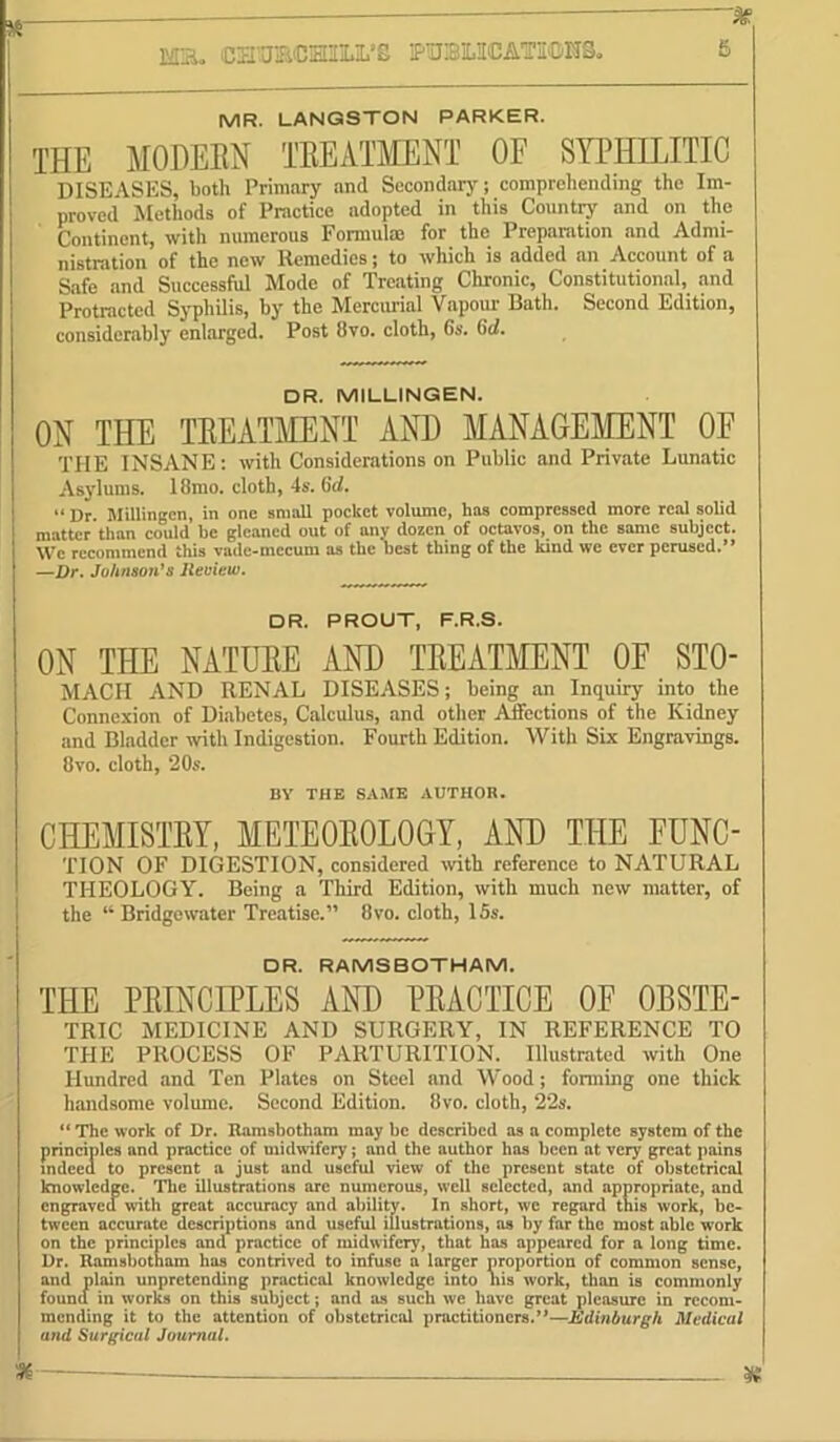 MR. LANGSTON PARKER. THE MODEEN TEEATMENT OF SYPHILITIC DISEASES, both Primary and Secondary; comprehending the Im- proved Methods of Practice adopted in this Countrj' and on the Continent, with numerous Fomiulm for the Preparation and Admi- nistration of the new Remedies; to which is added an Account of a Safe and Successful Mode of Treating Chronic, Constitutional, and Protracted Syphilis, by the Mercurial Vapour Bath. Second Edition, considerably enlarged. Post 8vo. cloth, 6s. 6d. DR. MILLINGEN. ON THE TEEATMENT AND MANAGE1\IENT OF THE INSANE; with Considerations on Public and Private Lunatic Asylums. 18mo. cloth, 4s. 6cl. “ Dr. Millingcn, in one small pocket volume, has compressed more real solid matter than could be gleaned out of any dozen of octavos, on the same subject. We recommend this vade-mecum ns the best thing of the kind we ever perused.” —Dr. JoArtso/i’s Jleview. DR. PROUT, F.R.S. ON THE NATUEE AND TEEATMENT OF STO- MACH AND RENAL DISEASES; being an Inquiry into the Connexion of Di.abetes, Calculus, and other AJfections of the Kidney and Bladder with Indigestion. Fourth Edition. With Six Engravings. 8VO. cloth, 20s. BY THE SAME AUTHOR. CHEMISTEY, METEOEOLOGY, AND THE FUNC- TION OF DIGESTION, considered with reference to NATURAL THEOLOGY. Being a Third Edition, with much new matter, of the “ Bridgewater Treatise.” 8vo. cloth, 15s. □ R. RAMSBOTHAM. THE PEINCIPLES AND PEACTICE OF OBSTE- TRIC MEDICINE AND SURGERY, IN REFERENCE TO THE PROCESS OF PARTURITION. Illustrated with One Hundred and Ten Plates on Steel and Wood; fonning one thick handsome volume. Second. Edition. 8vo. cloth, 22s. ** The work of Dr. Ramsbotham may be described as a complete system of the principles and practice of midwfery; and the author has been at very great pains mdeea to present n just and useful view of the present state of obstetrical knowledge. The illustrations arc numerous, well selected, and appropriate, and engraved with great accuracy and ability. In short, we regard this work, be- tween accurate descriptions and useful illustrations, as by far the most able work on the principles and practice of midwifery, that has appeared for a long time. Dr. Ramsbotham has contrived to infuse a larger proportion of common sense, and plain unpretending practical knowledge into nis work, than is commonly found in works on this subject; and as such we have great pleasure in recom- mending it to the attention of obstetrical practitioners.’*—Edinburgh Medical and Surgical Journal.