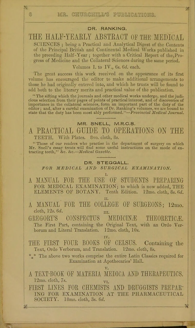 ME. 'DiaUECSni.’3 ETJElilCilTilDIIS. DR. RANKING. THE HALE-YEAELY AESTEACT OT THE JIEDICiVL SCIENCES ; being a Pmctical and Analytical Digest of the Contents of the Principal British and Contincntd Mediail Works published in the preceding Half-Year ; together with a Critical Report of the,Pro- • gress of Medicine and the Collateral Sciences during the same period, j Volumes 1. to IV., Gs. Gd. each. The great success this work received on the appearance of its first j volume has encouraged the editor to make additional arrangements to I those he had originally entered into, and which he trusts will be found to add both to the literarj' merits and practical value of the publication. The sifting which the journals and other medical works undergo, and the judi- cious selection from their pages of points of practical interest, and of discoveries of importance in the collateral sciences, form an important part of the duty of the editor; and, after a careful examination of Dr. Hanking’s volumes, we arc bound to state that the duty has been most ably performed.”—Provincial Medical Journal, MR. SNELL, M.R.C.S. A PEACTICAL GUIDE TO OPEEATIONS ON THE TEETH. With Plates. 8vo. cloth, 8s. “ Those of our readers who practise in the department of surgery on which Mr. Snell’s essay treats will find some useful instructions on the mode of ex- tracting teeth,” &c. &c.—Medical Gazette. DR. STEGQALL. FOR MEDICAL AND SURGICAL EXAMINATION. A MANUAL FOR THli USE*' OF STUDENTS PREPARING FOR MEDICAL EXAMINATION; to which is now added, THE ELEMENTS OF BOTANY. Tenth Edition. I2mo. cloth, 8s. fid. A JIANUiVL FOR THE COLL'eGE OF SURGEONS; 12iuo. cloth, 12s. Gd. iij_ GREGORY’S CONSPECTUS MEDIdNAl THEORETICii:. The First Part, containing the Original Text, with an Ordo Ver- borum and Literal Translation. 12mo. cloth, 10s. I '• ; THE FIRST FOUR BOOKS OF CELSUS. Containing the Text, Ordo Verborum, and Translation. 12mo. cloth, 8s-. *„* The above two works comprise the entire Latin Classics required for Examination at Apothecaries’ Hall. A TEXT-BOOK OF MATERLV MEDICA AND THKRAPEUTICS. 12rao. cloth, 7s. yj_ FIRST LINES FOR CHEfflSTS AND DRUGGISTS PREPAR- ING FOR EXAMINATION AT THE PHARMACEUTICAL SOCIETY. 18mo. cloth, 3s. Gd. St ^