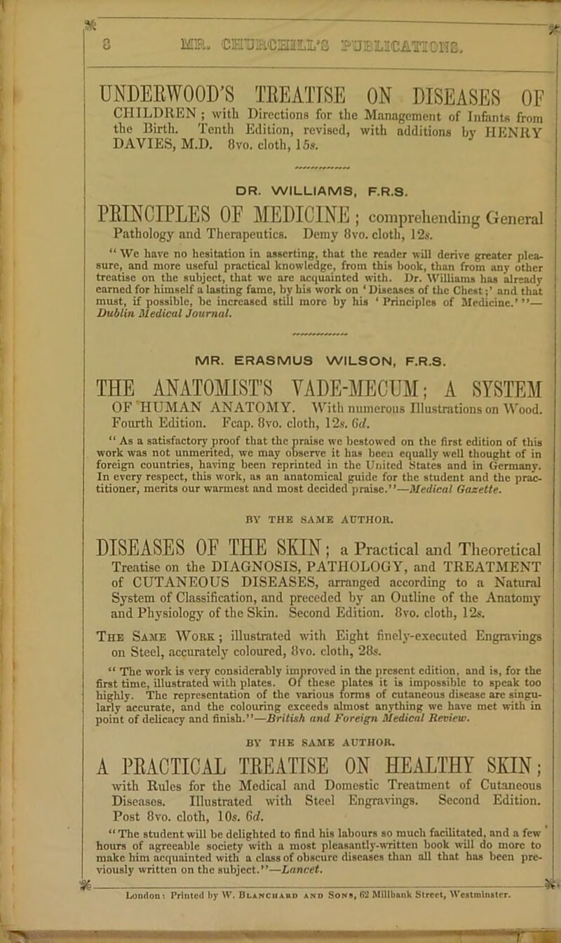 Mm. CHTimC!ai!LI.’3 UNDEEWOOD’S TEEATISE ON DISEASES OF CHILDREN ; with Directions for the Management of Infimts from the Birth. Tenth Edition, revised, with additions bv HENRY DAVIES, M.D. 8vo. cloth, ISs. DR. WILLIAMS, F.R.S. PEINCIPLES OF MEDICINE; comprehending General Pathology and Therapeutics. Demy 8vo, cloth, 12i{. Wc have no hesitation in asserting, that the reader will derive greater plea- sure, and more useful practical knowledge, fix)m this book, than from any other treatise on the subject, that we are acquainted w’ith. Dr. Williams has already earned for himself a lasting fame, by his work on * Diseases of the Chest ;* and that must, if possible, be increased still more by his * Principles of Medicine.’**— Dublin Medical Journal. MR. ERASMUS WILSON, F.R.S. THE ANATOMIST’S VADE-MECUM; A SYSTEM OF HUMAN ANATOMY. With numerous Illustrations on Wood. Fourth Edition. Fcap. 8vo. cloth, 12.s. Grf. “ As a satisfactory proof that the praise wc bcstow'cd on the first edition of this work was not unmerited, we may observe it has been equally well thought of in foreign countries, having been reprinted in the United States and in Germany. In every respect, this work, as an anatomical guide for the student and the prac- titioner, merits our warmest and most decided praise.”—Medical Gazette. BY THE SAME AUTHOR. DISEASES OF THE SKIN; a Practical and Theoretical Treatise on the DIAGNOSIS, PATHOLOGY, and TREATMENT of CUTANEOUS DISEASES, arranged according to a Natural System of Classification, and preceded by an Outline of the Anatomy and Physiology of the Skin. Second Edition. 8vo. cloth, 12s. The Same Work ; illustrated with Eight finely-executed Engravings on Steel, accurately coloured, tlvo. cloth, 28s. The work is very considerably improved in the present edition, and is, for the first time, illustrated with plates. Of these plates it is impossible to speak too highly. The representation of the various lorras of cutaneous disease arc singu- larly accurate, and the colouring exceeds almost anything wc have met with in point of delicacy and finish.**—British and Foreign Medical Review. BV THE SAME AUTHOR. A PEACTICAE TEEATISE ON HEALTHY SKIN; with Rules for the Medical and Domestic Treatment of Cutaneous Diseases. Illustrated with Steel Engravings. Second Edition. Post 8vo. cloth, 10s. 6rf. The student will be delighted to find his labours so much facilitated, and a few ’ hours of agreeable society with a most pleasantly-written book will do more to make him acquainted with a class of obscure diseases than all that has been pre- viously written on the subject.’*—Lancet. London*. Printed by W. DLANCiiAan and Sons, 62 Millbaiik Street, Westminster.