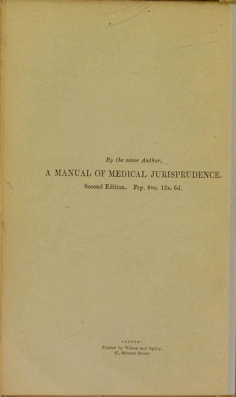 By the same Author, A MANUAL OF MEDICAL JUEISPRUDENCE. Second Edition. Fcp. 8vo. 12s. 6d. LONDON: Printed by Wilson and Ogilvy, 67, Skinner Street.