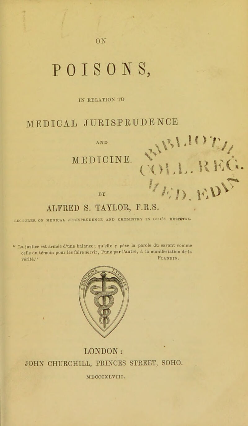 POISONS, IX RELATION TO MEDICAL JUEISPRUDENCE MEDICINE. . o sPf* CX)Ll>. Hl^A ALFRED S. TAYLOR, F.R.S. LtCTCEGR OS MEDICAL JCRISPaODBSCE AND CHCMIKTRY IS OUV’S liOSCCTAL. gf ^ « . ** La justice estarmficd’tine balance; qu’elle y p6»c la parole du savant romme cclle du timoin pour les faire servir, I’une par I’autre, a la manireatation de la T{ril«. Flixdin. JOHN CHURCHILL, PRINCES STREET, SOHO. MDCCCXLVm.