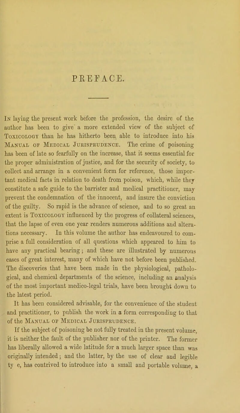 PREPACE. In layiug the present work before the profession, the desire of the author has been to give' a more extended view of the subject of Toxicology than he has hitherto been able to introduce into his Manual of Medic.vl Jurisprudence. Tlie crime of poisoning has been of late so fearfully on the increase, that it seems essential for the proper administration of justice, and for the security of society, to collect and arrange in a convenient form for reference, those impor- tant medical facts in relation to death from poison, which, while they constitute a safe guide to the barrister and medical practitioner, may prevent the condemnation of the innocent, and insure the conviction of the guilty. So rapid is the advance of science, and to so great an extent is Toxicology influenced by the progress of collateral sciences, that the lapse of even one year renders numerous additions and altera- tions necessary. In this volume the author has endeavoured to com- prise a full consideration of all questions ivhich appeared to him to hove any practical bearing; and these are illustrated by numerous cases of great interest, many of which have not before been published. The discoveries that have been made in the physiological, patholo- gical, and chemical departments of the science, including an analysis of the most important medico-legal trials, have been brought down to the latest period. It has been considered advisable, for the convenience of the student and practitioner, to publish the work in a form corresponding to that of the Manual of Medical Jurisprudence. If the subject of poisoning be not fully treated in the present volume, it is neither the fault of the publisher nor of the printer. The former has liberally allowed a wide latitude for a much larger space than was originally intended; and the latter, by the use of clear and legible ty e, has contrived to introduce into a small and portable volume, a