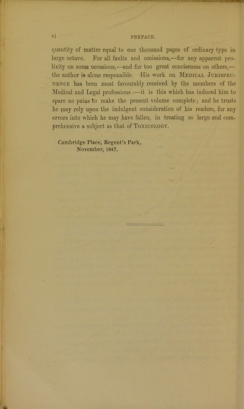 quantity of matter equal to one thousand pages of ordinary type in large octavo. Por all faults and omissions,—for any apparent pro- lixity on some occasions,—and for too great conciseness on others,— the author is alone responsible. His work on Medical Jurispru- dence has been most favourably received by the members of the Medical and Legal professions;—^it is this which has induced him to spare no pains to make the present volume complete; and he trnsts he may rely upon the indulgent consideration of his readers, for any errors into which he may have faUen, in treating so large and com- prehensive a subject as that of Toxicology. Cambridge Place, Regent’s Park, November, 1847.