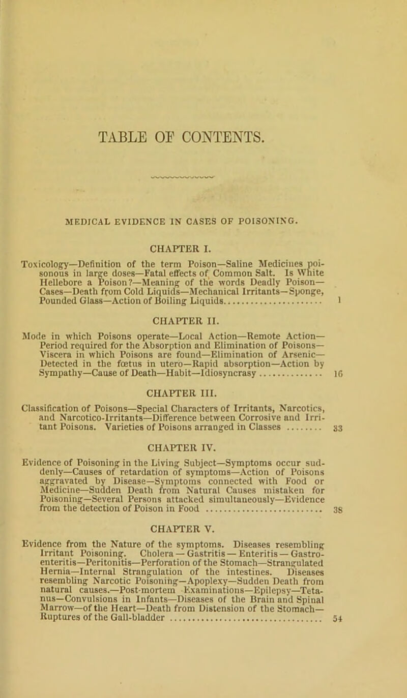 T^VBLE OE CONTENTS. MEDICAL EVIDENCE IN CASES OF POISONING. CHAPTER I. Toxicology—Definition of the term Poison—Saline Medicines poi- sonous in large doses—Fatal effects of Common Salt. Is White Hellebore a Poison?—Meaning of the words Deadly Poison- Cases—Death ffom Cold Liquids—Mechanical Irritants—Sponge, Founded Glass—Action of Boiling Liquids CHAPTER II. Mode in which Poisons operate—Local Action—Remote Action- Period required for the Absorption and Elimination of Poisons— Viscera in which Poisons are found—Elimination of Arsenic— Detected in the foetus in utero—Rapid absorption—Action by Sympathy—Cause of Death—Habit—Idiosyncrasy CHAPTER III. Classification of Poisons—Special Characters of Irritants, Narcotics, and Narcotico-Irritants—Difference between Corrosive and Irri- tant Poisons. Varieties of Poisons arranged in Classes CHAPTER IV. Evidence of Poisoning in the Living Subject—Symptoms occur sud- denly—Causes of retardation of symptoms—Action of Poisons aggravated by Disease—Symptoms connected with Food or Medicine—Sudden Death from Natural Causes mistaken for Poisoning—Several Persons attacked simultaneously—Evidence from the detection of Poison in Food CHAPTER V. Evidence from the Nature of the symptoms. Diseases resembling Irritant Poisoning. Cholera —Gastritis —Enteritis —Gastro- enteritis—Peritonitis-Perforation of the Stomach—Strangulated Hernia—Internal Strangulation of the intestines. Diseases resembling Narcotic Poisoning—Apoplexy—Sudden Death from natural causes.—Post mortem Examinations—Epilepsy—Teta- nus-Convulsions in Infants—Diseases of the Brain and Spinal Marrow—of the Heart—Death from Distension of the Stomach- Ruptures of the Gall-bladder