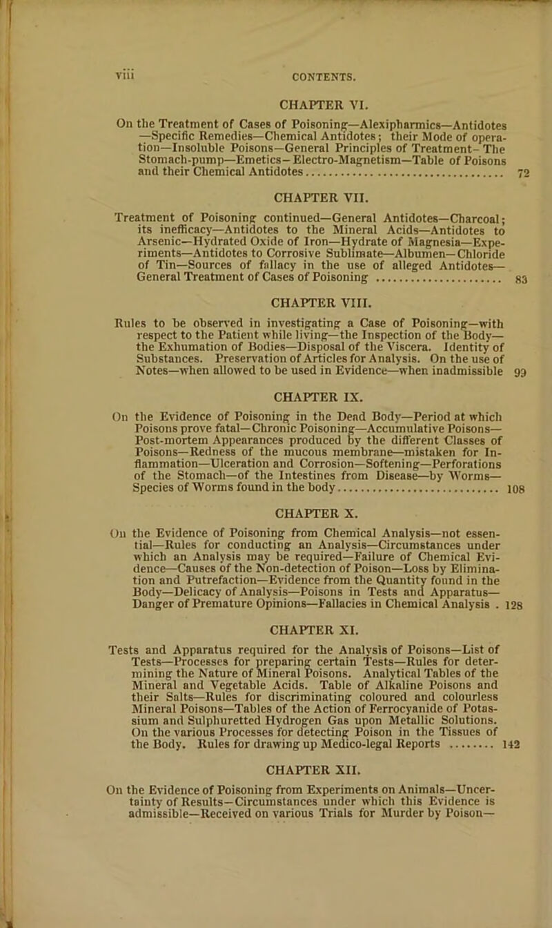 CHAPTER VI. On the Treatment of Cases of Poisoning—Alexipharmics—Antidotes —Specific Remedies—Chemical Antidotes; their Mode of opera- tion-insoluble Poisons—General Principles of Treatment-The Stomach-pump—Emetics-Electro-Magnetism—Table of Poisons and their Chemical Antidotes 72 CHAPTER VII. Treatment of Poisoning continued—General Antidotes—Charcoal; its ineflicacy—Antidotes to the Mineral Acids—Antidotes to Arsenic—Hydrated Oxide of Iron—Hydrate of Magnesia—Expe- riments—Antidotes to Corrosive Sublimate—Albumen—Chloride of Tin—Sources of fallacy in the use of alleged Antidotes— General Treatment of Cases of Poisoning 83 CHAPTER VIII. Rules to be observed in investigating a Case of Poisoning—with respect to the Patient while living—the Inspection of the Body— the Exhumation of Bodies—Disposal of the Viscera. Identity of Substances. Preservationof Articles for Analysis. On the use of Notes—when allowed to be used in Evidence—when inadmissible 93 CHAPTER IX. On the Evidence of Poisoning in the Dead Body—Period at which Poisons prove fatal—Chronic Poisoning—Accumulative Poisons— Post-mortem Appearances produced by the different Classes of Poisons—Redness of the mucous membrane—mistaken for In- flammation-Ulceration and Corrosion—Softening—Perforations of the Stomach—of the Intestines from Disease—by Worms— Species of Worms foimd in the body 108 CHAPTER X. On the Evidence of Poisoning from Chemical Analysis—not essen- tial—Rules for conducting an Analysis—Circumstances under which an Analysis may be required—Failure of Chemical Evi- dence-Causes of the Non-detection of Poison—Loss by Elimina- tion and Putrefaction—Evidence from the Quantity found in the Body—Delicacy of Analysis—Poisons in Tests and Apparatus— Danger of Premature Opinions—Fallacies in Cliemical Analysis . 12s CHAPTER XI. Tests and Apparatus required for the Analysis of Poisons—List of Tests—Processes for preparing certain Tests—Rules for deter- mining the Nature of Mineral Poisons. Analytical Tables of the Mineral and Vegetable Acids. Table of Alkaline Poisons and their Salts—Rules for discriminating coloured and colourless Mineral Poisons—Tables of the Action of Ferrocyanide of Potas- sium and Sulphuretted Hydrogen Gas upon Metallic Solutions. On the various Processes for detecting Poison in the Tissues of the Body. Rules for drawing up Medico-legal Reports U2 CHAPTER XII. On the Evidence of Poisoning from Experiments on Animals—Uncer- tainty of Results—Circumstances under which this Evidence is admissible—Received on various Trials for Murder by Poison—