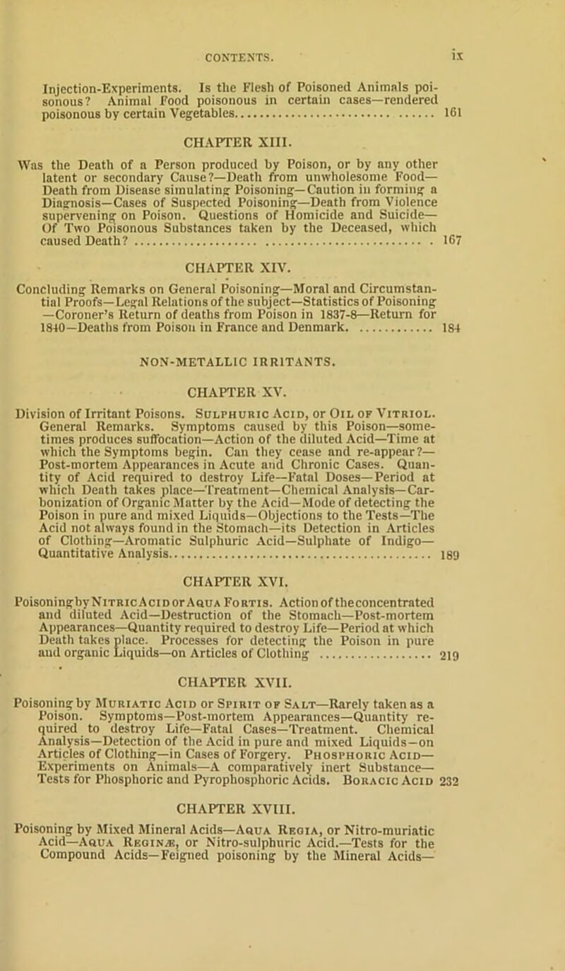 Injection-Experiments. Is the Flesh of Poisoned Animnls poi- sonous? Animal Food poisonous in certain cases—rendered poisonous by certain Vegetables 161 CHAPTER XIII. Was the Death of a Person produced by Poison, or by any other latent or secondary Cause?—Death from unwholesome Food- Death from Disease simulating Poisoning—Caution in forming a Diagnosis-Cases of Suspected Poisoning—Death from Violence supervening on Poison. Questions of Homicide and Suicide— Of Two Poisonous Substances taken by the Deceased, which caused Death? 167 CHAPTER XIV. Concluding Remarks on General Poisoning—Moral and Circumstan- tial Proofs—Legal Relations of the subject—Statistics of Poisoning —Coroner’s Return of deaths from Poison in 1837-8—Return for 1810—Deaths from Poison in France and Denmark 184 NON-METALLIC IRRITANTS. CHAPTER XV. Division of Irritant Poisons. Sulphuric Acid, or Oil of Vitriol. General Remarks. Symptoms caused by this Poison—some- times produces suffocation—Action of the diluted Acid—Time at which the Symptoms begin. Can they cease and re-appear ?— Post-mortem Appearances in Acute and Chronic Cases. Quan- tity of Acid required to destroy Life—Fatal Doses—Period at which Death takes place—Treatment—Chemical Analysis—Car- bonization of Organic Matter by the Acid—Mode of detecting the Poison in pure and mixed Liquids—Objections to the Tests—The Acid not always found in the Stomach—its Detection in Articles of Clothing—Aromatic Sulphuric Acid—Sulphate of Indigo- Quantitative Analysis 189 CHAPTER XVI. Poisoning by Nitric Acid or AouaFortis. Action of the concentrated and diluted Acid—Destruction of the Stomach—Post-mortem Appearances—Quantity required to destroy Life—Period at which Death takes place. Processes for detecting the Poison in pure and organic Liquids—on Articles of Clothing 219 CHAPTER XVII. Poisoning by Muriatic Acid or Spirit op Salt—Rarely taken as a Poison. Symptoms-Post-mortem Appearances-Quantity re- quired to destroy Life—Fatal Cases—Treatment. Chemical Analysis—Detection of the Acid in pure and mixed Liquids-on Articles of Clothing—in Cases of Forgery. Phosphoric Acid— Experiments on Animats—A comparatively inert Substance— Tests for Phosphoric and Pyrophosphoric Acids. BoracicAcid 232 CHAPTER XVIII. Poisoning by Mixed Mineral Acids—A«ua Reoia, or Nitro-muriatic Acid—Aoua Regin.®, or Nitro-sulphuric Acid.—Tests for the Compound Acids—Feigned poisoning by the Mineral Acids—