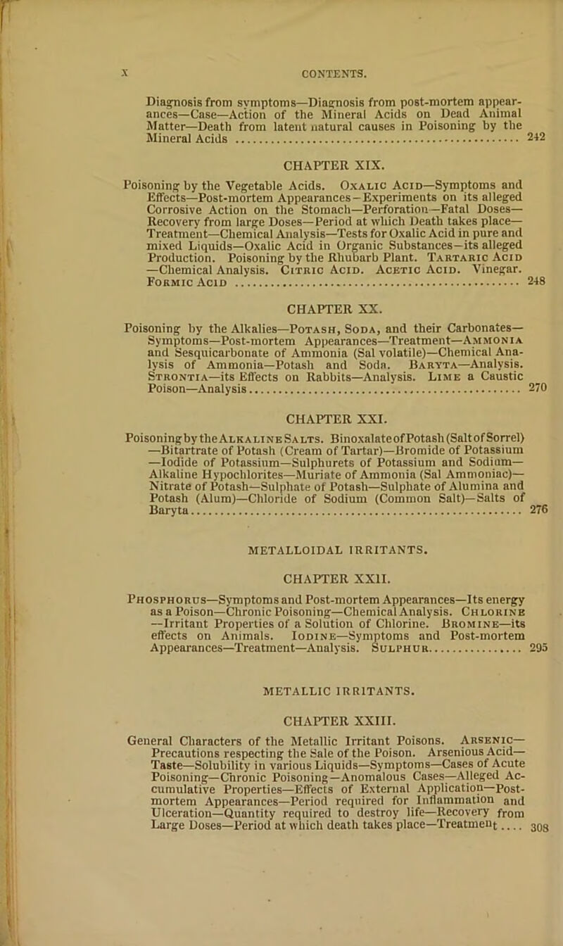 Diagnosis from symptoms—Diagnosis from post-mortem appear- ances—Case—Action of the Mineral Acids on Dead Animal Matter—Death from latent natural causes in Poisoning by the Mineral Acids 242 CHAPTER XIX. Poisoning by the Vegetable Acids. Oxalic Acid—Symptoms and Effects—Post-mortem Appearances—Experiments on its alleged Corrosive Action on the Stomach—Perforation—Fatal Doses— Recovery from large Doses—Period at which Death takes place— Treatment—Chemical Analysis—Tests for Oxalic Acid in pure and mixed Liquids—Oxalic Acid in Organic Substances—its alleged Production. Poisoning by the Rhubarb Plant. Tartaric Acid —Chemical Analysis. Citric Acid. Acetic Acid. Vinegar. Formic Acid 248 CHAPTER XX. Poisoning by the Alkalies—Potash, Soda, and their Carbonates— Symptoms—Post-mortem Appearances—^Treatment—Ammonia and Sesquicarbonate of Ammonia (Sal volatile)—Chemical Ana- lysis of Ammonia—Potash and Soda. Baryta—Analysis. Strontia—its Effects on Rabbits—Analysis. Lime a Caustic Poison—Analysis 270 CHAPTER XXI. Poisoning by the Alkaline Salts. Bino.xalateof Potash (Salt of Sorrel) —Bitartrate of Potash (Cream of Tartar)—Bromide of I^otassium —Iodide of Potassium-Sulphurets of Potassium and Sodium- Alkaline Hypochlorites—Muriate of Ammonia (Sal Ammoniac)— Nitrate of Potash—Snlphate of Potash—Sulphate of Alumina and Potash (Alum)—Chlonde of Sodium (Common Salt)—Salts of Baryta 276 METALLOIDAL IRRITANTS. CHAPTER XXII. Phosphorus-Symptoms and Post-mortem Appearances—Its energy as a Poison—Chronic Poisoning—Chemical Analysis. Chlorine —Irritant Properties of a Solution of Chlorine. Bromine—its effects on Animals. Iodine—Symptoms and Post-mortem Appearances—Treatment—Analysis. Sulphur 295 METALLIC IRRITANTS. CHAPTER XXIII. General Characters of the Metallic Irritant Poisons. Arsenic— Precautions respecting the Sale of the Poison. Arsenious Acid— Taste—Solubility in various Liquids—Symptoms—Cases of Acute Poisoning—Chronic Poisoning—Anomalous Cases—Alleged Ac- cumulative Properties—Effects of External Application—Post- mortem Appearances—Period required for Inflammation and Ulceration—Quantity required to destroy life—Recovery from Large Doses—Period at which death takes place—Treatment 303