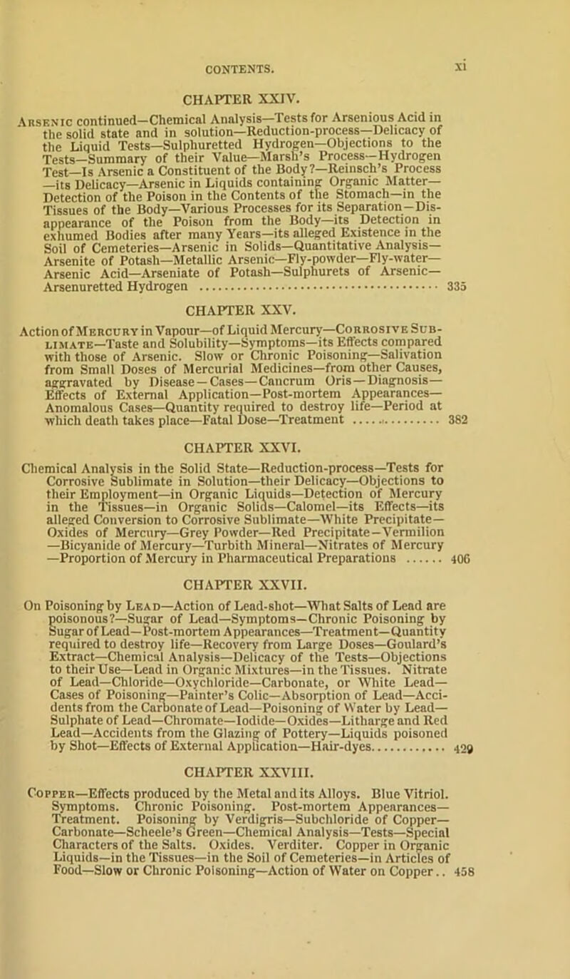 CHAPTER XXIV. \rsenic continued—Chemical Analysis—Tests for Arsenious Acid in the solid state and in solution—Reduction-process—Delicacy of the Liquid Tests—Sulphuretted Hydrogen—Objections to the Tests—Summary of their Value—Marsh’s Process—Hydrogen Test—Is Arsenic a Constituent of the Body?—Reinsch’s Process —its Delicacy—Arsenic in Liquids containing Organic JIatter— Detection of the Poison in the Contents of the Stomach—in the Tissues of the Body—Various Processes for its Separation-Dis- appearance of the Poison from the Body—its Detection in exhumed Bodies after many Years—its alleged Existence in the Soil of Cemeteries—Arsenic in Solids—Quantitative Analysis— Arsenite of Potash—Metallic Arsenic—Fly-powder—Fly-water— Arsenic Acid—Arseniate of Potash—Sulphurets of Arsenic— Arsenuretted Hydrogen 335 CHAPTER XXV. Action of Mercury in Vapour—of Liquid Mercury—Corrosive Sob- LiM.vTE—Taste and Solubility—Symptoms—its Effects compared with those of Arsenic. Slow or Chronic Poisoning—Salivation from Small Doses of Mercurial Medicines—from other Causes, aggravated by Disease —Cases—Caiicrum Oris—Diagnosis— Effects of External Application—Post-mortem Appearances— Anomalous Cases—Quantity reiiuired to destroy life—Period at which death takes place—Fatal Dose—Treatment 382 CHAPTER XXVI. Chemical Analysis in the Solid State—Reduction-process—Tests for Corrosive Sublimate in Solution—their Delicacy—Objections to their Employment—in Organic Liquids—Detection of Mercury in the Tissues—in Organic Solids—Calomel-its Effects—its alleged Conversion to Corrosive Sublimate—White Precipitate- Oxides of Mercury—Grey Powder—Red Precipitate—Vermilion —Bicyanide of Mercury—Turbith Mineral—Nitrates of Mercury —Proportion of .Mercury in Pharmaceutical Preparations 406 CHAPTER XXVII. On Poisoning by Lead—Action of Lead-shot—What Salts of Lead are goisonous?—Sugar of Lead—Symptoms—Chronic Poisoning by ugar ofLead—Post-mortem Appearances—Treatment—Quantity required to destroy life—Recovery from Large Doses—Goulard’s Extract—Chemical Analysis-Delicacy of the Tests—Objections to their Use—Lend in Organic Mixtures—in the Tissues. Nitrate of Lead—Chloride—Oxychloride-Carbonate, or White Lead- Cases of Poisoning—Painter’s Colic—Absorption of Lead—Acci- dents from the Carbonate of Lead—Poisoning of Water by Lead- Sulphate of Lead—Chromate—Iodide—0.xides—Litharge and Red Lead—Accidents from the Glazing of Pottery—Liquids poisoned by Shot—Effects of External AppUcatiou—Hair-dyes 409 CHAPTER XXVIII. Copper—Effects produced by the Metal and its Alloys. Blue Vitriol. Symptoms. Chronic Poisoning. Post-mortem Appearances- Treatment. Poisoning by Verdigris—Subcliloride of Copper- Carbonate—Scheele’s Green—Chemical Analysis—Tests—Special Characters of the Salts. Oxides. Verditer. Copper in Organic Liquids—in the Tissues—in the Soil of Cemeteries—in Articles of Food—Slow or Chronic Poisoning—Action of Water on Copper.. 458