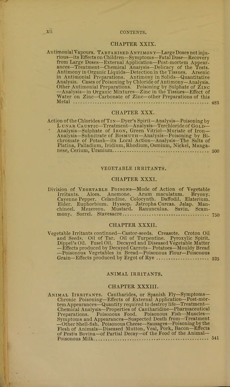 CHAPTER XXIX. Antimoiiial Vapours. TAnTARisEDANTiMONY—LarpeDoses not inju- rious—its Effects on Children—Symptoms—Fatal Dose—Recovery from Large Doses—External Application—Post-mortem Appear- ances—Treatment—Chemical Analysis—Delicacy of the Tests. Antimony in Organic Liquids—Detection in the Tissues. Arsenic in Antimonial Preparations. Antimony in .Solids—Quantitative Analysis. Cases of Poisoning by Cliloride of Antimony—Analysis. Other Antimonial Preparations. Poisoning by Sulphate of Zinc —Analysis—in Organic Mixtures—Zinc in the Tissues—Effect of Water on Zinc—Carbonate of Zinc—other Preparations of this Metal 433 CHAPTER XXX. Action of the Chlorides of Tin—Dyer’s Spirit—Analysis—Poisoningby Lunau Caustic—Treatment—Analysis—Terchloride of Gold— • Analysis—Sulphate of Iron, Green Vitriol—Muriate of Iron— Analysis-Subnitrate of Bismuth—Analysis—Poisoning by Bi- chromate of Potash—its Local Action—Analysis—The Salts of Platina, Palladium, Iridium, Rhodium, Osmium, Nickel, Manga- nese, Cerium, Uranium 500 VEGETABLE IRRITANTS. CHAPTER XXXI. Division of Vegetable Poisons—Mode of Action of Vegetable Irritants. Aloes. Anemone. Arum maculatum. Bryony. Cayenne Pepper. Celandine. Colocynth. Daffodil. Elaterium. Elder. Euphorbium. Hyssop. Jatropha Curcas. Jalap. Maii- chineel. Mezereon. Mustard. Ranunculus. Savin. Scam- mony. Sorrel. Stavesacre 750 CHAPTER XXXII. Vegetable Irritants continued—Castor-seeds. Creasote. Croton Oil and Seeds. Oil of Tar. Oil of Turpentine. Pyroxylic Spirit. Dippel’s Oil. Fusel Oil. Decayed and Diseased Vegetable Matter —Effects produced by Decayed Carrots- Potatoes—Mouldy Bread —Poisonous Vegetables ill Bread—Poisonous Flour—Poisonous Grain—Effects produced by Ergot of Rye 525 ANIMAL IRRITANTS. CH.APTER XXXIII. Animal Iirritants. Cantbarides, or Spanish Fly—Symptoms— Chronic Poisoning—Effects of External Application—Post-mbr- tem Appearances—Quantity required to destroy life—Treatment— Chemical Analysis—Properties of Cantharidine—Pharmaceutical Preparations. Poisonous Food. Poisonous Fish—Muscles— Symptoms and Appearances—Suspected Death from—Treatment —Other Shell-fish. Poisonous Cheese—Sausages—Poisoning by the Flesh of Animals—Diseased Mutton, Veal, Pork, Bacon—Effects of Pestis Bovina—of Partial Decay—of the Food of the Animal— Poisonous Milk 5-H