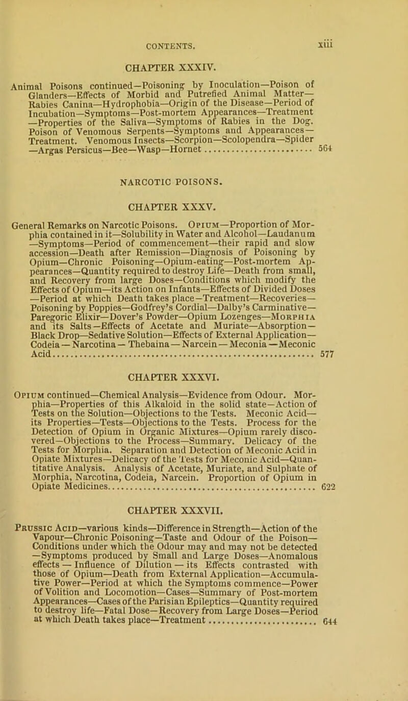 CHAPTER XXXIV. Animal Poisons continued—Poisoning by Inoculation—Poison of Glanders—Effects of Morbid and Putrefied Animal Matter- Rabies Canina—Hydrophobia—Origin of the Disease—Period of Incubation—Symptoms—Post-mortem Appearances—Treatment —Properties of the Saliva—Symptoms of Rabies in the Dog. Poison of Venomous Serpents—Symptoms and Appearances— Treatment. Venomous Insects—Scorpion—Scolopendra—Spider —Argas Persicus—Bee—Wasp—Hornet 564 NARCOTIC POISONS. CHAPTER XXXV. General Remarks on Narcotic Poisons. Opium—Proportion of Mor- phia contained in it—Solubility in Water and Alcohol—Laudanum —Symptoms—Period of commencement—their rapid and slow accession—Death after Remission—Diagnosis of Poisoning by Opium—Chronic Poisoning—Opium-eating—Post-mortem Ap- pearonces—Quantity required to destroy Life—Death from small, and Recovery from large Doses—Conditions which modify the Effects of Opium—its Action on Infants—Effects of Divided Doses —Period at which Death takes place—Treatment—Recoveries— Poisoning by Poppies—Godfrey’s Cordial—Dalby’s Carminative- Paregoric Elixir—Dover’s Powder—Opium Lozenges—Morphia and its Salts—Effects of Acetate and Muriate—Absorption- Black Drop—Sedative Solution—Effects of External Application— Codeia — Narcotina — Thebaina—Narcein—Meconia —Meconic Acid 577 CHAPTER XXXVI. Opium continued—Chemical Analysis—Evidence from Odour. Mor- phia-Properties of this Alkaloid in the solid state—Action of Tests on the Solution—Objections to the Tests. Meconic Acid— its Properties—Tests—Objections to the Tests. Process for the Detection of Opium in Oreanic Mixtures—Opium rarely disco- vered—Objections to the Process—Summary. Delicacy of the Tests for Morphia. Separation and Detection of Meconic Acid in Opiate Mixtures—Delicacy of the Tests for Meconic Acid—Quan- titative Analysis. Analysis of Acetate, Muriate, and Sulphate of Morphia, Narcotina, Codeia, Narcein. Proportion of Opium in Opiate Medicines 622 CHAPTER XXXVII. Prussic Acid—various kinds—Difference in Strength—Action of the Vapour—Chronic Poisoning—Taste and Odour of the Poison- Conditions under which the Odour may aud may not be detected —Symptoms produced by Small and Large Doses—Anomalous effects — Influence of Dilution — its Effects contrasted with those of Opium—Death from External Application—Accumula- tive Power—Period at which the Symptoms commence—Power of Volition and Locomotion—Cases—Summary of Post-mortem Appearances—Cases of the Parisian Epileptics—Quantity required to destroy life—Fatal Dose—Recovery from Large Doses—Period at which Death takes place—Treatment 044