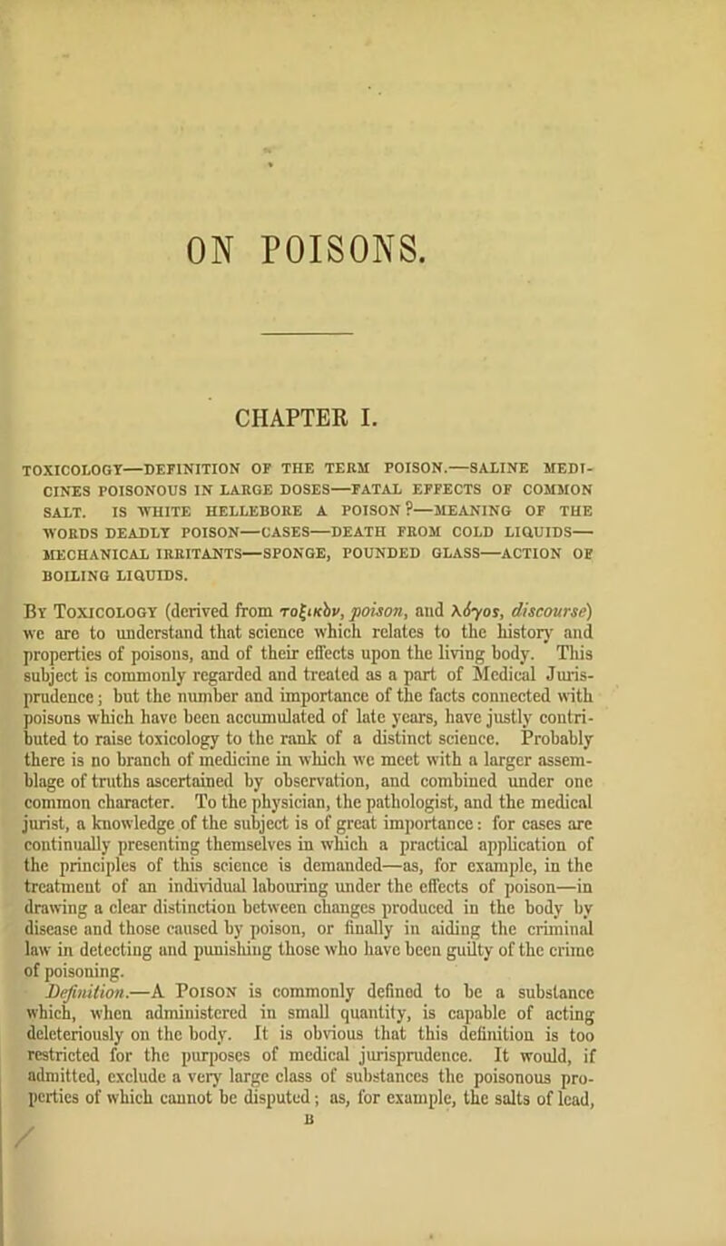 ON POISONS CHAPTER I. TOXICOLOGY—DEFINITION OF THE TEEM POISON.—SALINE MEDI- CINES POISONOUS IN LAEGE DOSES—FATAL EFFECTS OF COMMON SALT. IS ■WHITE HELLEBOEE A POISON?—MEANING OF THE WOEDS DEADLY POISON—CASES—DEATH FEOM COLD LIQUIDS MECHANICAL lEEITANTS—SPONGE, POUNDED GLASS—ACTION OF BOILING LIQUIDS. By Toxicology (derived from TofHcby, 'poison, and \6'yos, discourse) we are to uaderstand that aeienee which relates to the historj' and properties of poisons, and of their effects upon the living body. This subject is commonly regarded and treated as a part of Medical Juris- prudence ; but the number and importance of the facts connected with poisons which have been accumulated of late years, have justly contri- buted to raise toxicology to the rank of a distinct science. Probably there is no branch of medicine in which we meet with a larger assem- blage of truths ascertained hy observation, and combined under one common character. To the physician, the pathologist, and the medical jurist, a knowledge of the subject is of great importance: for cases are continually presenting themselves in which a practical application of the principles of this science is demanded—as, for example, in the treatment of an individual labouring under the effects of poison—in drawing a clear distinction between changes produced in the body by disease and those caused by poison, or finally in aiding the ciiminal law in detecting and punisliiug those who have been guilty of the crime of poisoning. Definition.—A Poison is commonly defined to be a substance which, when administered in small quantity, is capable of acting delcteriously on the body. It is obvious that this definition is too restricted for the purposes of medical jurisprudence. It would, if admitted, exclude a very large class of substances the poisonous pro- perties of which cannot be isputed; as, for example, the salts of lead, B /